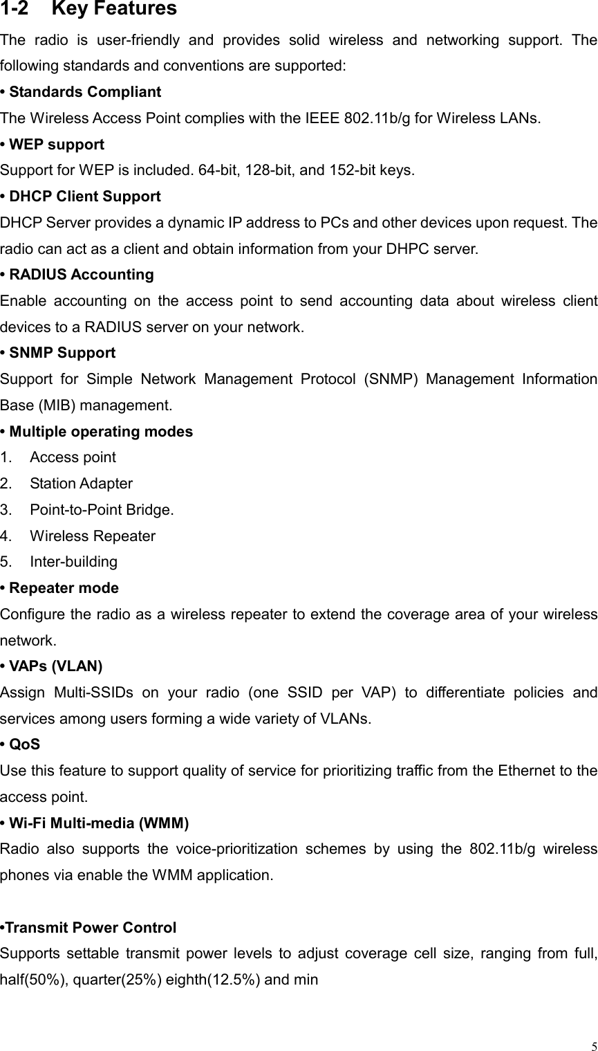  51-2 Key Features The radio is user-friendly and provides solid wireless and networking support. The following standards and conventions are supported:   • Standards Compliant The Wireless Access Point complies with the IEEE 802.11b/g for Wireless LANs. • WEP support   Support for WEP is included. 64-bit, 128-bit, and 152-bit keys.   • DHCP Client Support DHCP Server provides a dynamic IP address to PCs and other devices upon request. The radio can act as a client and obtain information from your DHPC server. • RADIUS Accounting Enable accounting on the access point to send accounting data about wireless client devices to a RADIUS server on your network.   • SNMP Support  Support for Simple Network Management Protocol (SNMP) Management Information Base (MIB) management. • Multiple operating modes 1. Access point 2. Station Adapter  3. Point-to-Point Bridge.  4. Wireless Repeater  5. Inter-building • Repeater mode  Configure the radio as a wireless repeater to extend the coverage area of your wireless network.  • VAPs (VLAN) Assign Multi-SSIDs on your radio (one SSID per VAP) to differentiate policies and services among users forming a wide variety of VLANs.   • QoS Use this feature to support quality of service for prioritizing traffic from the Ethernet to the access point.   • Wi-Fi Multi-media (WMM) Radio also supports the voice-prioritization schemes by using the 802.11b/g wireless phones via enable the WMM application.  •Transmit Power Control  Supports settable transmit power levels to adjust coverage cell size, ranging from full, half(50%), quarter(25%) eighth(12.5%) and min 