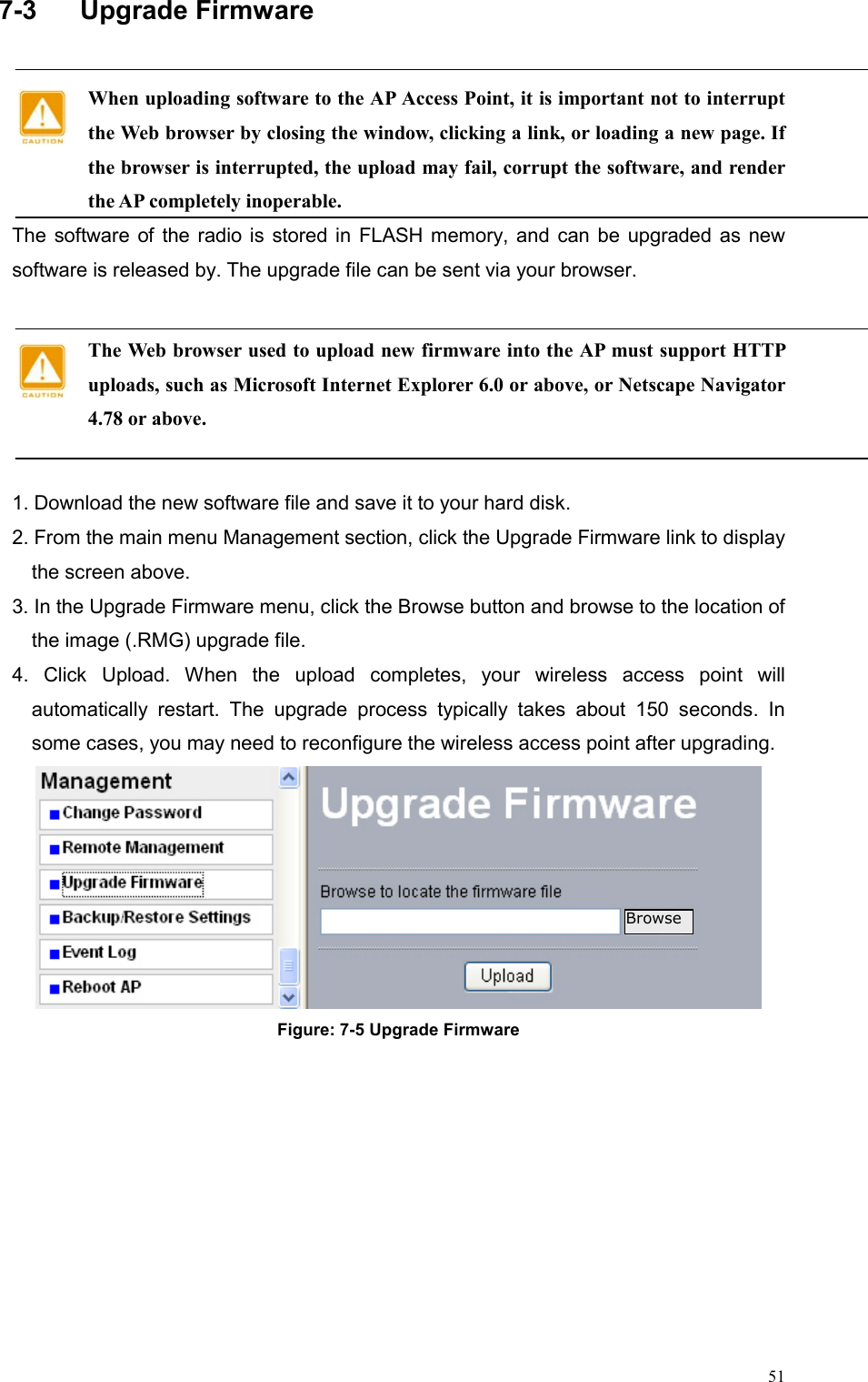  517-3  Upgrade Firmware  When uploading software to the AP Access Point, it is important not to interrupt the Web browser by closing the window, clicking a link, or loading a new page. If the browser is interrupted, the upload may fail, corrupt the software, and render the AP completely inoperable. The software of the radio is stored in FLASH memory, and can be upgraded as new software is released by. The upgrade file can be sent via your browser.  The Web browser used to upload new firmware into the AP must support HTTP uploads, such as Microsoft Internet Explorer 6.0 or above, or Netscape Navigator 4.78 or above.  1. Download the new software file and save it to your hard disk. 2. From the main menu Management section, click the Upgrade Firmware link to display the screen above.   3. In the Upgrade Firmware menu, click the Browse button and browse to the location of the image (.RMG) upgrade file.   4. Click Upload. When the upload completes, your wireless access point will automatically restart. The upgrade process typically takes about 150 seconds. In some cases, you may need to reconfigure the wireless access point after upgrading.  Figure: 7-5 Upgrade Firmware   Browse 