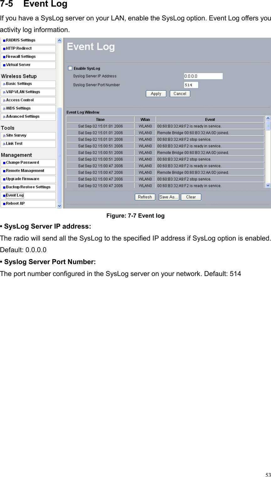  537-5 Event Log If you have a SysLog server on your LAN, enable the SysLog option. Event Log offers you activity log information.    Figure: 7-7 Event log • SysLog Server IP address:   The radio will send all the SysLog to the specified IP address if SysLog option is enabled. Default: 0.0.0.0   • Syslog Server Port Number:   The port number configured in the SysLog server on your network. Default: 514   