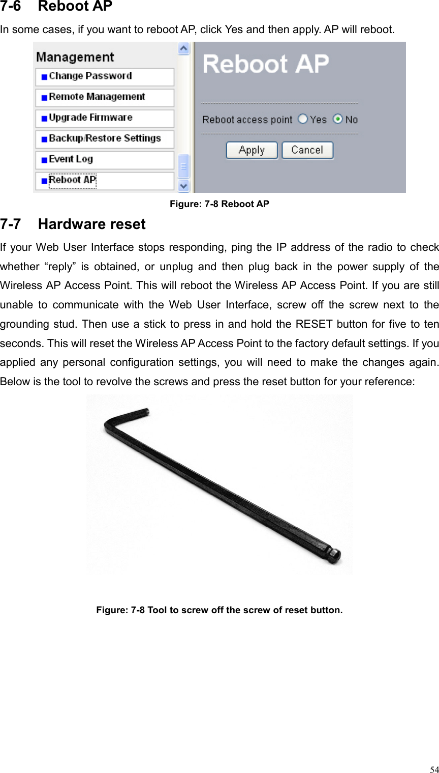  547-6 Reboot AP In some cases, if you want to reboot AP, click Yes and then apply. AP will reboot.  Figure: 7-8 Reboot AP 7-7 Hardware reset If your Web User Interface stops responding, ping the IP address of the radio to check whether “reply” is obtained, or unplug and then plug back in the power supply of the Wireless AP Access Point. This will reboot the Wireless AP Access Point. If you are still unable to communicate with the Web User Interface, screw off the screw next to the grounding stud. Then use a stick to press in and hold the RESET button for five to ten seconds. This will reset the Wireless AP Access Point to the factory default settings. If you applied any personal configuration settings, you will need to make the changes again. Below is the tool to revolve the screws and press the reset button for your reference:   Figure: 7-8 Tool to screw off the screw of reset button. 