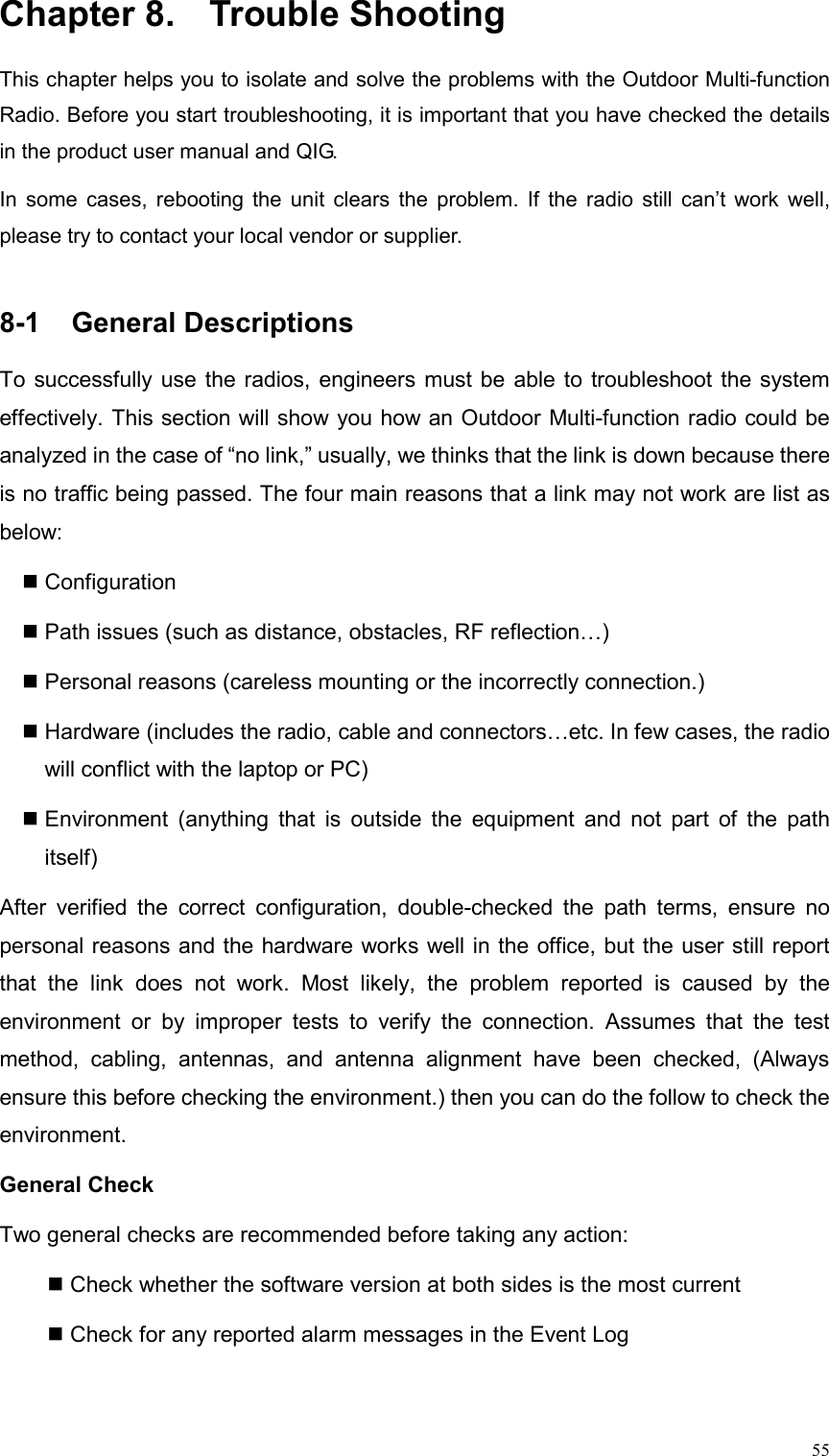  55Chapter 8.  Trouble Shooting This chapter helps you to isolate and solve the problems with the Outdoor Multi-function Radio. Before you start troubleshooting, it is important that you have checked the details in the product user manual and QIG.   In some cases, rebooting the unit clears the problem. If the radio still can’t work well, please try to contact your local vendor or supplier.  8-1  General Descriptions                                           To successfully use the radios, engineers must be able to troubleshoot the system effectively. This section will show you how an Outdoor Multi-function radio could be analyzed in the case of “no link,” usually, we thinks that the link is down because there is no traffic being passed. The four main reasons that a link may not work are list as below:   Configuration  Path issues (such as distance, obstacles, RF reflection…)  Personal reasons (careless mounting or the incorrectly connection.)  Hardware (includes the radio, cable and connectors…etc. In few cases, the radio will conflict with the laptop or PC)  Environment (anything that is outside the equipment and not part of the path itself) After verified the correct configuration, double-checked the path terms, ensure no personal reasons and the hardware works well in the office, but the user still report that the link does not work. Most likely, the problem reported is caused by the environment or by improper tests to verify the connection. Assumes that the test method, cabling, antennas, and antenna alignment have been checked, (Always ensure this before checking the environment.) then you can do the follow to check the environment. General Check   Two general checks are recommended before taking any action:   Check whether the software version at both sides is the most current    Check for any reported alarm messages in the Event Log   
