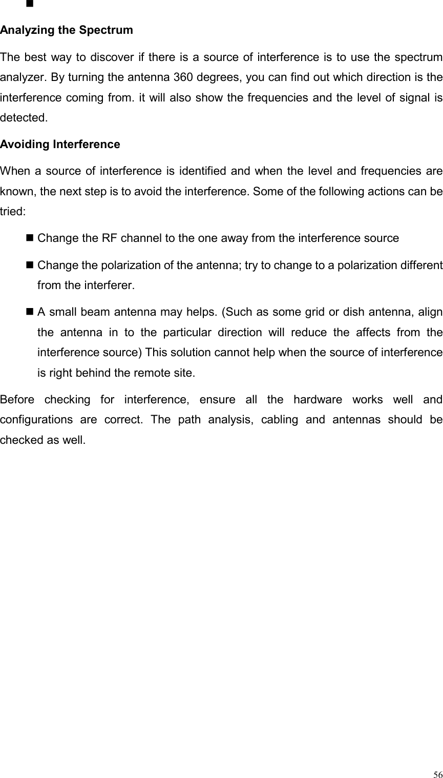  56  Analyzing the Spectrum   The best way to discover if there is a source of interference is to use the spectrum analyzer. By turning the antenna 360 degrees, you can find out which direction is the interference coming from. it will also show the frequencies and the level of signal is detected.  Avoiding Interference   When a source of interference is identified and when the level and frequencies are known, the next step is to avoid the interference. Some of the following actions can be tried:   Change the RF channel to the one away from the interference source    Change the polarization of the antenna; try to change to a polarization different from the interferer.  A small beam antenna may helps. (Such as some grid or dish antenna, align the antenna in to the particular direction will reduce the affects from the interference source) This solution cannot help when the source of interference is right behind the remote site.   Before checking for interference, ensure all the hardware works well and configurations are correct. The path analysis, cabling and antennas should be checked as well. 