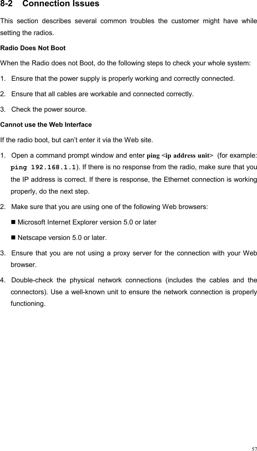  578-2  Connection Issues                                               This section describes several common troubles the customer might have while setting the radios. Radio Does Not Boot   When the Radio does not Boot, do the following steps to check your whole system: 1.  Ensure that the power supply is properly working and correctly connected.   2.  Ensure that all cables are workable and connected correctly. 3.  Check the power source. Cannot use the Web Interface   If the radio boot, but can’t enter it via the Web site. 1.  Open a command prompt window and enter ping &lt;ip address unit&gt; (for example: ping 192.168.1.1). If there is no response from the radio, make sure that you the IP address is correct. If there is response, the Ethernet connection is working properly, do the next step.   2.  Make sure that you are using one of the following Web browsers:    Microsoft Internet Explorer version 5.0 or later   Netscape version 5.0 or later. 3.  Ensure that you are not using a proxy server for the connection with your Web browser. 4.  Double-check the physical network connections (includes the cables and the connectors). Use a well-known unit to ensure the network connection is properly functioning. 