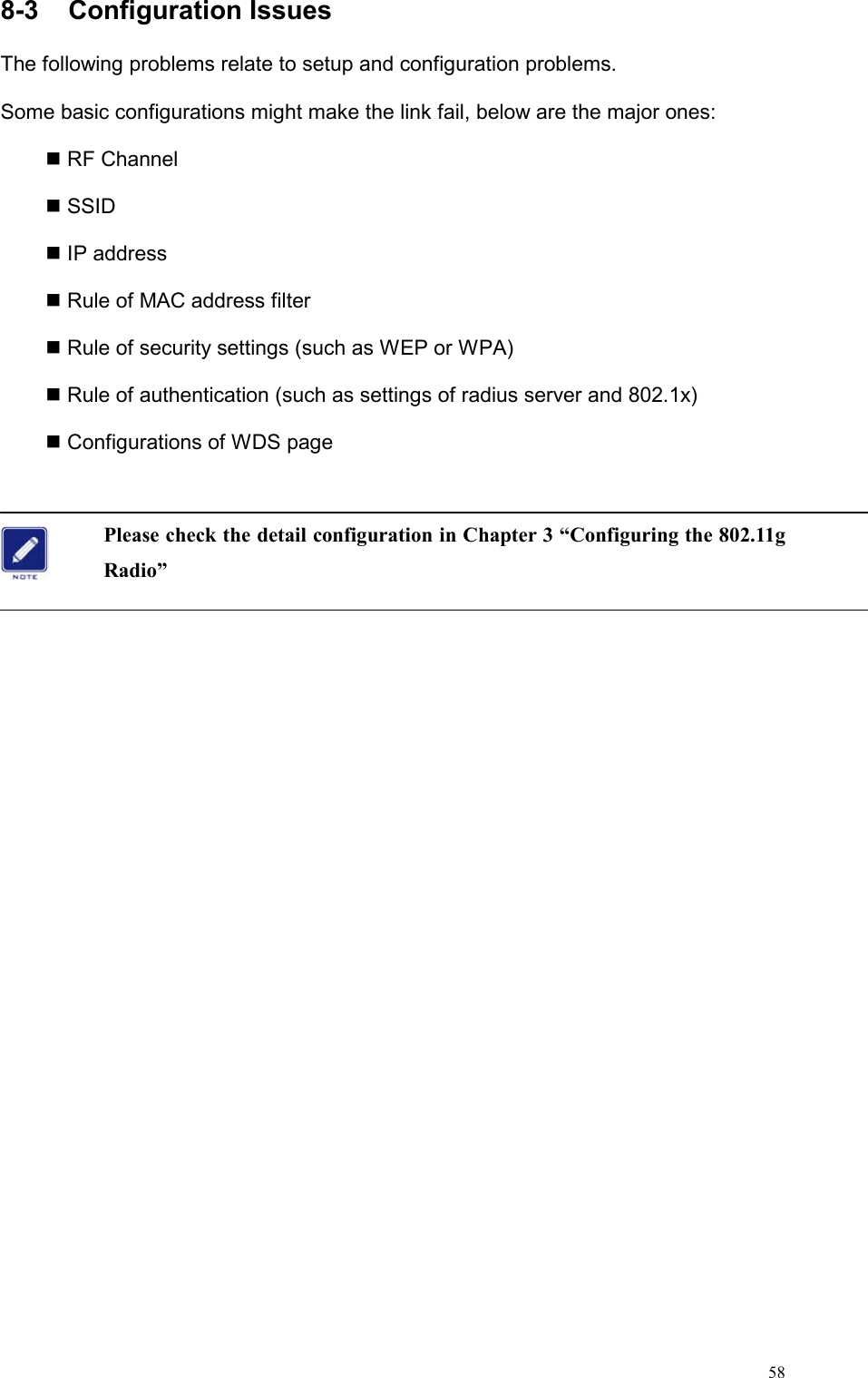  588-3  Configuration Issues                                         The following problems relate to setup and configuration problems.   Some basic configurations might make the link fail, below are the major ones:  RF Channel  SSID  IP address  Rule of MAC address filter  Rule of security settings (such as WEP or WPA)  Rule of authentication (such as settings of radius server and 802.1x)  Configurations of WDS page  Please check the detail configuration in Chapter 3 “Configuring the 802.11g Radio”   