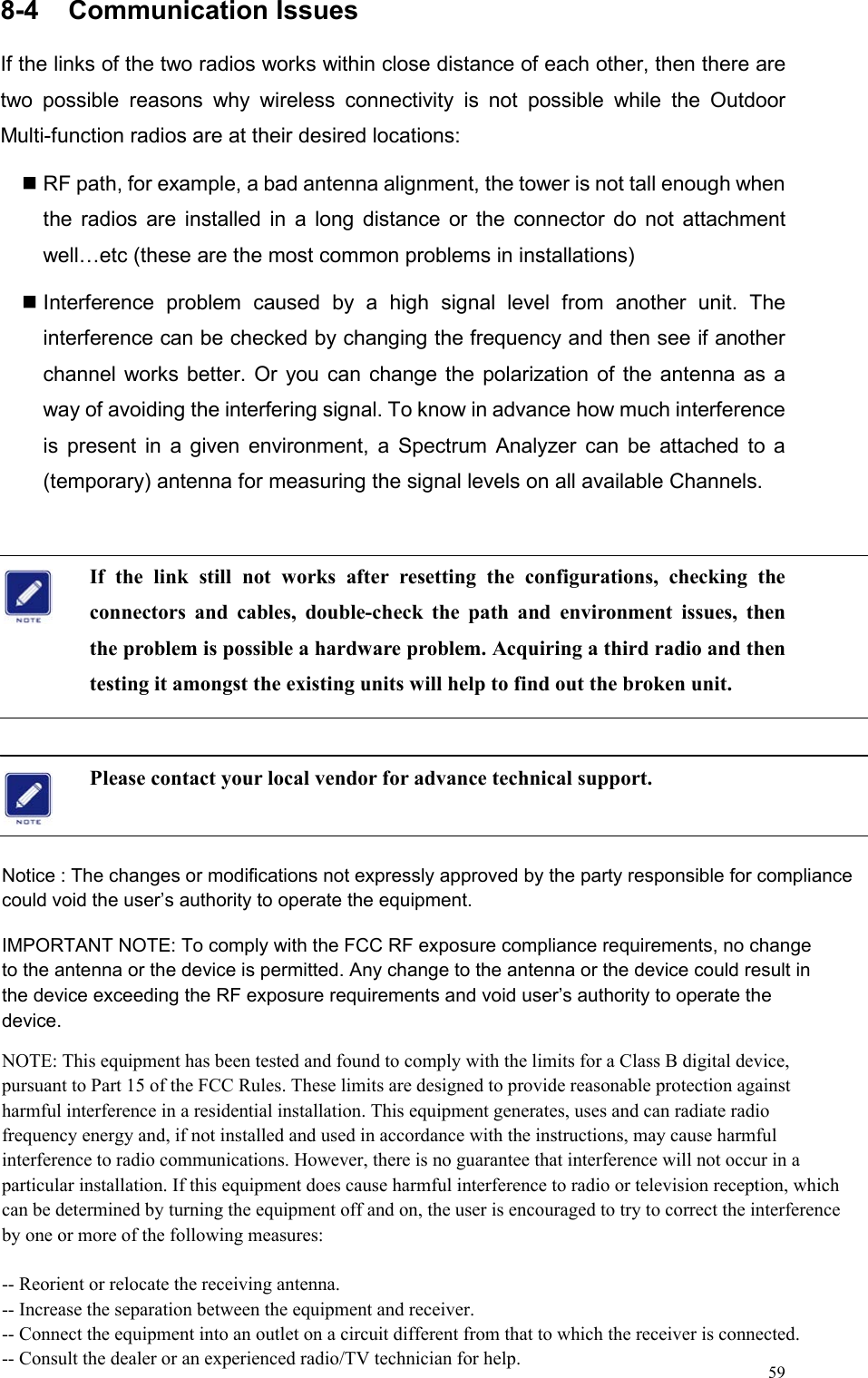  598-4  Communication Issues                                    If the links of the two radios works within close distance of each other, then there are two possible reasons why wireless connectivity is not possible while the Outdoor Multi-function radios are at their desired locations:    RF path, for example, a bad antenna alignment, the tower is not tall enough when the radios are installed in a long distance or the connector do not attachment well…etc (these are the most common problems in installations)  Interference problem caused by a high signal level from another unit. The interference can be checked by changing the frequency and then see if another channel works better. Or you can change the polarization of the antenna as a way of avoiding the interfering signal. To know in advance how much interference is present in a given environment, a Spectrum Analyzer can be attached to a (temporary) antenna for measuring the signal levels on all available Channels.    If the link still not works after resetting the configurations, checking the connectors and cables, double-check the path and environment issues, then the problem is possible a hardware problem. Acquiring a third radio and then testing it amongst the existing units will help to find out the broken unit.  Please contact your local vendor for advance technical support.       Notice : The changes or modifications not expressly approved by the party responsible for compliance could void the user’s authority to operate the equipment.IMPORTANT NOTE: To comply with the FCC RF exposure compliance requirements, no changeto the antenna or the device is permitted. Any change to the antenna or the device could result inthe device exceeding the RF exposure requirements and void user’s authority to operate thedevice.NOTE: This equipment has been tested and found to comply with the limits for a Class B digital device, pursuant to Part 15 of the FCC Rules. These limits are designed to provide reasonable protection against harmful interference in a residential installation. This equipment generates, uses and can radiate radio frequency energy and, if not installed and used in accordance with the instructions, may cause harmful interference to radio communications. However, there is no guarantee that interference will not occur in a particular installation. If this equipment does cause harmful interference to radio or television reception, which can be determined by turning the equipment off and on, the user is encouraged to try to correct the interference by one or more of the following measures:-- Reorient or relocate the receiving antenna.-- Increase the separation between the equipment and receiver.-- Connect the equipment into an outlet on a circuit different from that to which the receiver is connected.-- Consult the dealer or an experienced radio/TV technician for help.