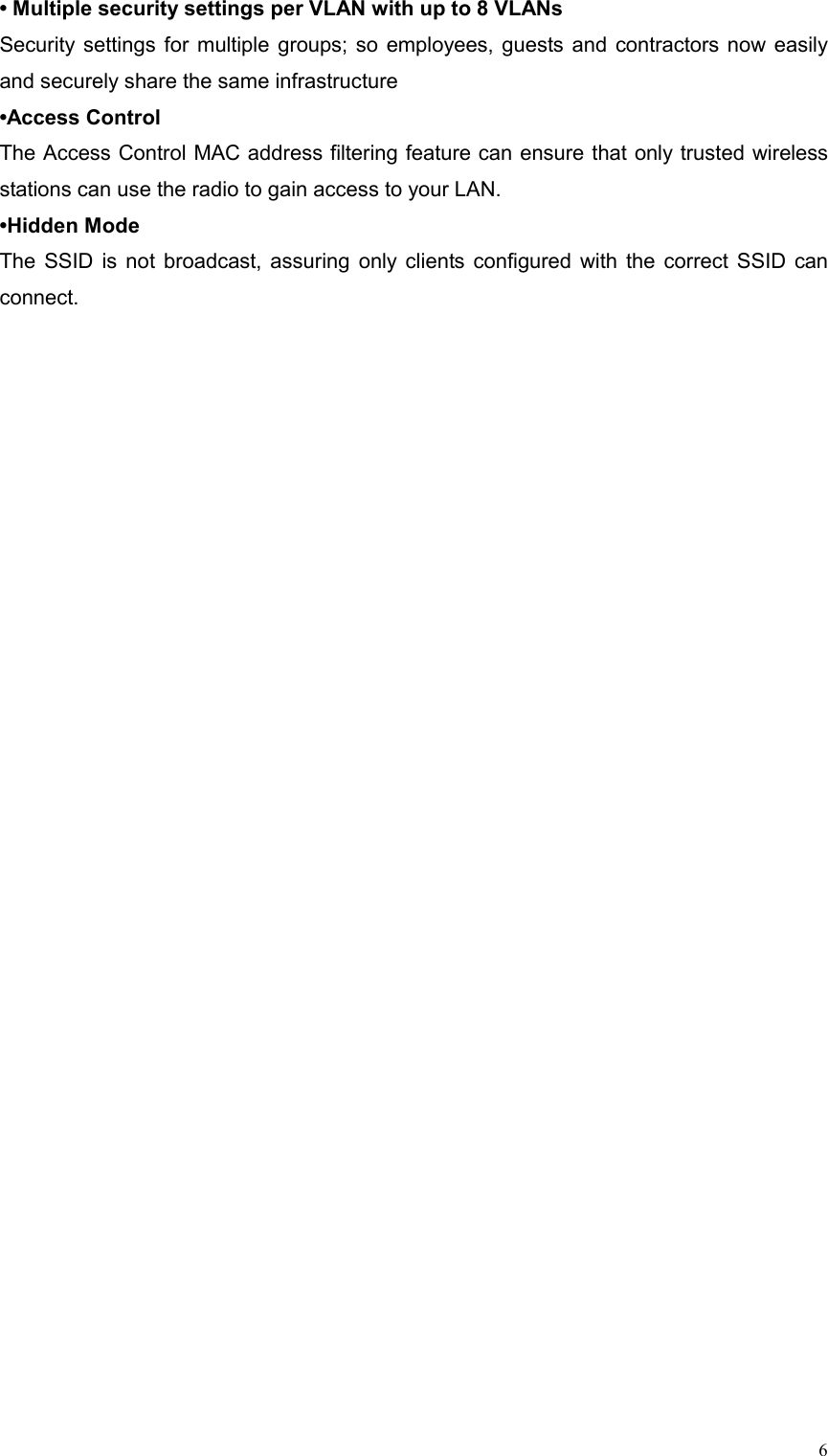  6• Multiple security settings per VLAN with up to 8 VLANs Security settings for multiple groups; so employees, guests and contractors now easily and securely share the same infrastructure •Access Control The Access Control MAC address filtering feature can ensure that only trusted wireless stations can use the radio to gain access to your LAN. •Hidden Mode  The SSID is not broadcast, assuring only clients configured with the correct SSID can connect. 