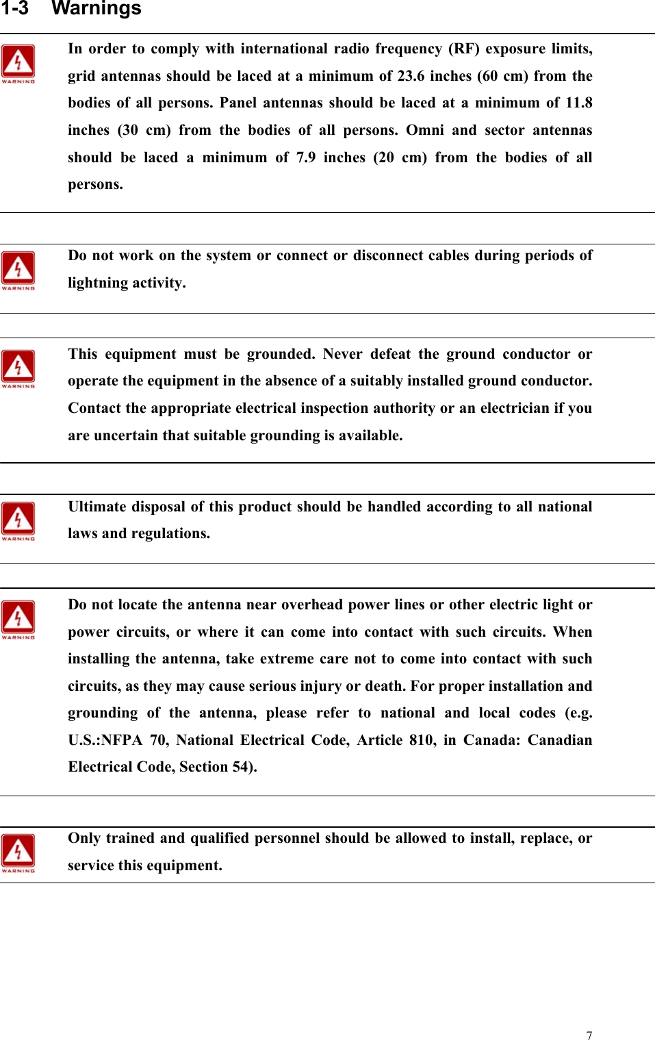  71-3 Warnings In order to comply with international radio frequency (RF) exposure limits, grid antennas should be laced at a minimum of 23.6 inches (60 cm) from the bodies of all persons. Panel antennas should be laced at a minimum of 11.8 inches (30 cm) from the bodies of all persons. Omni and sector antennas should be laced a minimum of 7.9 inches (20 cm) from the bodies of all persons.  Do not work on the system or connect or disconnect cables during periods of lightning activity.  This equipment must be grounded. Never defeat the ground conductor or operate the equipment in the absence of a suitably installed ground conductor. Contact the appropriate electrical inspection authority or an electrician if you are uncertain that suitable grounding is available.  Ultimate disposal of this product should be handled according to all national laws and regulations.  Do not locate the antenna near overhead power lines or other electric light or power circuits, or where it can come into contact with such circuits. When installing the antenna, take extreme care not to come into contact with such circuits, as they may cause serious injury or death. For proper installation and grounding of the antenna, please refer to national and local codes (e.g. U.S.:NFPA 70, National Electrical Code, Article 810, in Canada: Canadian Electrical Code, Section 54).  Only trained and qualified personnel should be allowed to install, replace, or service this equipment.           