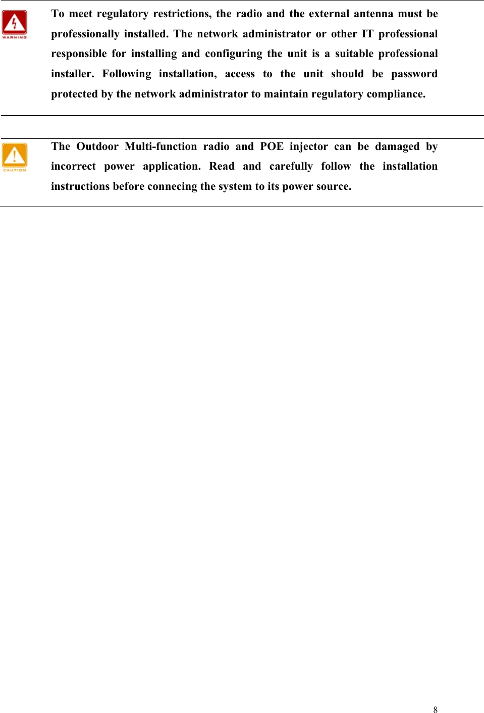  8   To meet regulatory restrictions, the radio and the external antenna must be professionally installed. The network administrator or other IT professional responsible for installing and configuring the unit is a suitable professional installer. Following installation, access to the unit should be password protected by the network administrator to maintain regulatory compliance.  The Outdoor Multi-function radio and POE injector can be damaged by incorrect power application. Read and carefully follow the installation instructions before connecing the system to its power source.    
