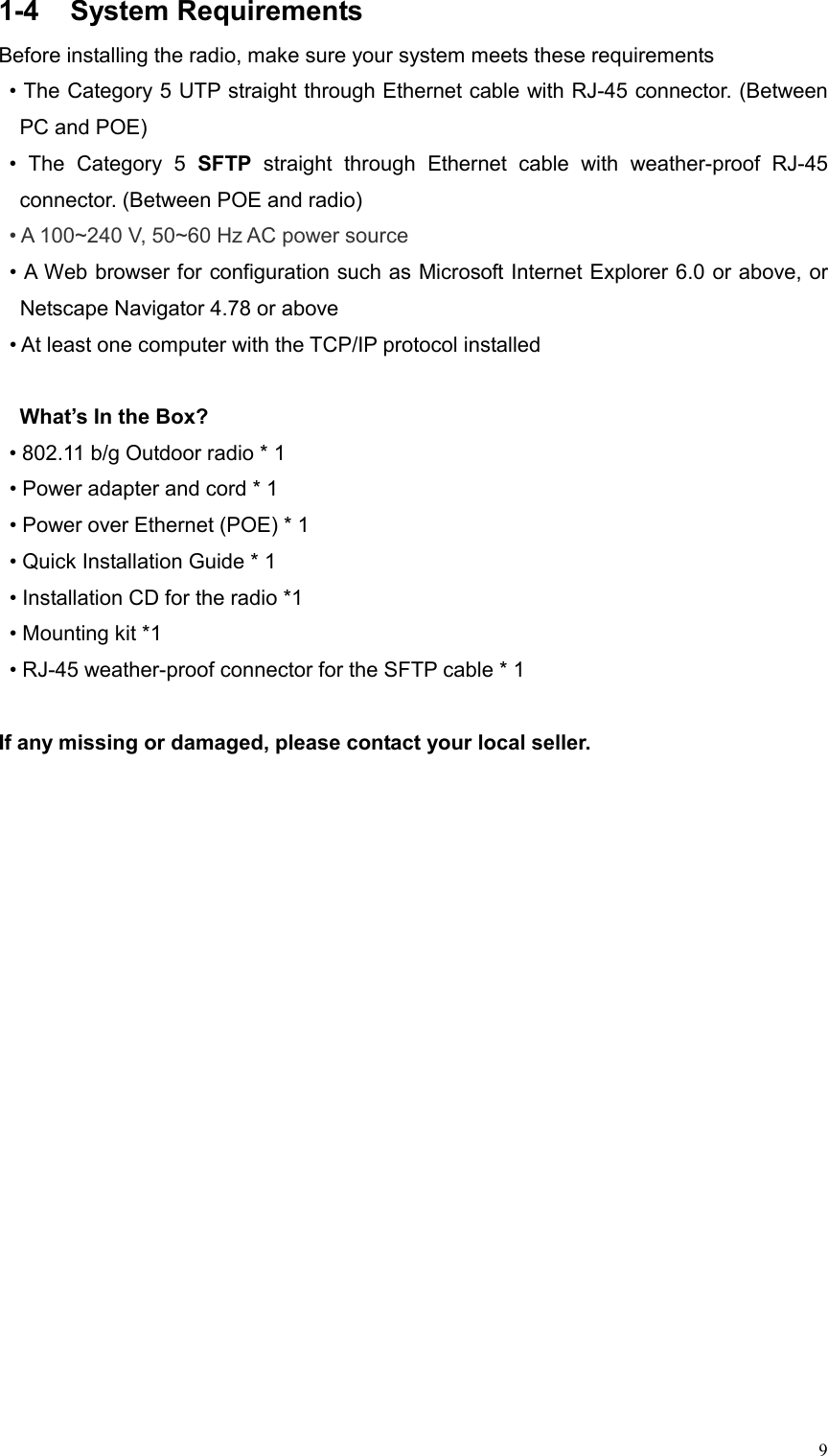  91-4 System Requirements Before installing the radio, make sure your system meets these requirements • The Category 5 UTP straight through Ethernet cable with RJ-45 connector. (Between PC and POE) • The Category 5 SFTP straight through Ethernet cable with weather-proof RJ-45 connector. (Between POE and radio) • A 100~240 V, 50~60 Hz AC power source • A Web browser for configuration such as Microsoft Internet Explorer 6.0 or above, or Netscape Navigator 4.78 or above • At least one computer with the TCP/IP protocol installed    What’s In the Box?   • 802.11 b/g Outdoor radio * 1 • Power adapter and cord * 1     • Power over Ethernet (POE) * 1   • Quick Installation Guide * 1 • Installation CD for the radio *1   • Mounting kit *1   • RJ-45 weather-proof connector for the SFTP cable * 1  If any missing or damaged, please contact your local seller.           