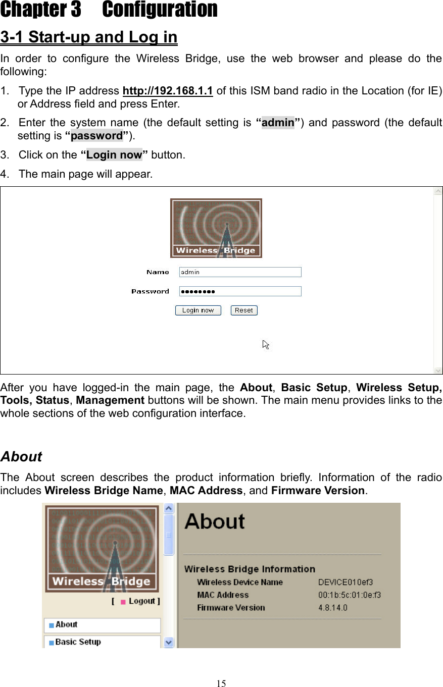 15 Chapter 3  Configuration  3-1 Start-up and Log in In order to configure the Wireless Bridge, use the web browser and please do the following: 1.  Type the IP address http://192.168.1.1 of this ISM band radio in the Location (for IE) or Address field and press Enter. 2.  Enter the system name (the default setting is “admin”) and password (the default setting is “password”). 3. Click on the “Login now” button. 4.  The main page will appear.  After you have logged-in the main page, the About,  Basic Setup,  Wireless Setup, Tools, Status, Management buttons will be shown. The main menu provides links to the whole sections of the web configuration interface.  About The About screen describes the product information briefly. Information of the radio includes Wireless Bridge Name, MAC Address, and Firmware Version.  