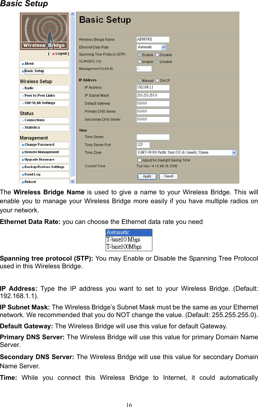 16 Basic Setup  The Wireless Bridge Name is used to give a name to your Wireless Bridge. This will enable you to manage your Wireless Bridge more easily if you have multiple radios on your network. Ethernet Data Rate: you can choose the Ethernet data rate you need  Spanning tree protocol (STP): You may Enable or Disable the Spanning Tree Protocol used in this Wireless Bridge.  IP Address: Type the IP address you want to set to your Wireless Bridge. (Default: 192.168.1.1). IP Subnet Mask: The Wireless Bridge’s Subnet Mask must be the same as your Ethernet network. We recommended that you do NOT change the value. (Default: 255.255.255.0). Default Gateway: The Wireless Bridge will use this value for default Gateway. Primary DNS Server: The Wireless Bridge will use this value for primary Domain Name Server. Secondary DNS Server: The Wireless Bridge will use this value for secondary Domain Name Server. Time:  While you connect this Wireless Bridge to Internet, it could automatically 