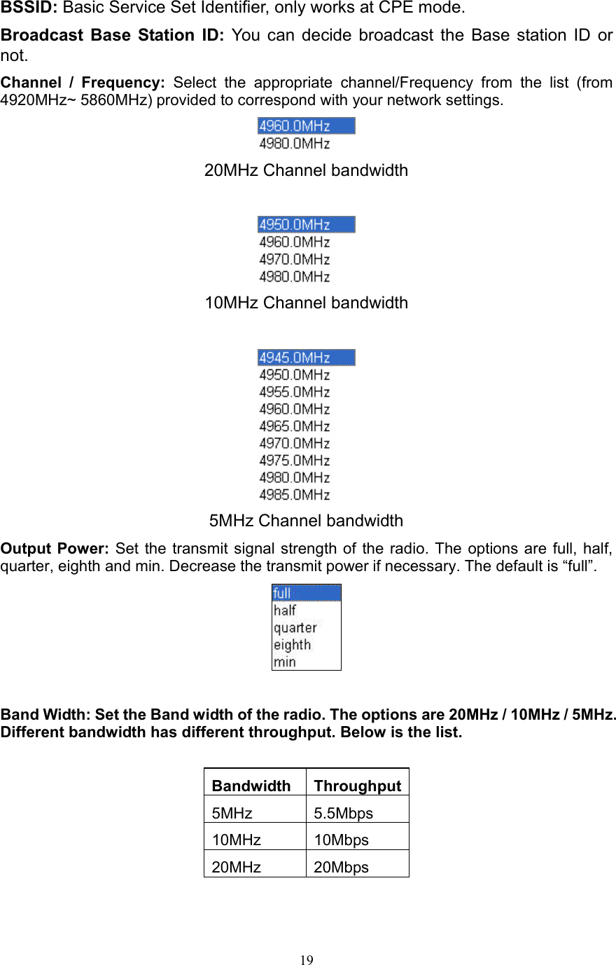 19 BSSID: Basic Service Set Identifier, only works at CPE mode. Broadcast Base Station ID: You can decide broadcast the Base station ID or not.   Channel / Frequency: Select the appropriate channel/Frequency from the list (from 4920MHz~ 5860MHz) provided to correspond with your network settings.    20MHz Channel bandwidth   10MHz Channel bandwidth   5MHz Channel bandwidth Output Power: Set the transmit signal strength of the radio. The options are full, half, quarter, eighth and min. Decrease the transmit power if necessary. The default is “full”.   Band Width: Set the Band width of the radio. The options are 20MHz / 10MHz / 5MHz. Different bandwidth has different throughput. Below is the list.  Bandwidth Throughput5MHz 5.5Mbps 10MHz 10Mbps 20MHz 20Mbps  