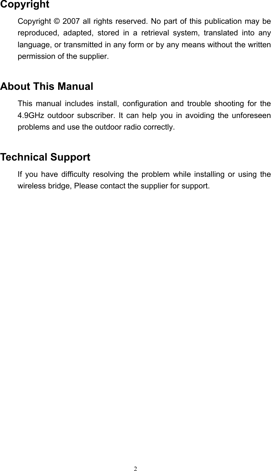 2 Copyright Copyright © 2007 all rights reserved. No part of this publication may be reproduced, adapted, stored in a retrieval system, translated into any language, or transmitted in any form or by any means without the written permission of the supplier.  About This Manual This manual includes install, configuration and trouble shooting for the 4.9GHz outdoor subscriber. It can help you in avoiding the unforeseen problems and use the outdoor radio correctly.  Technical Support If you have difficulty resolving the problem while installing or using the wireless bridge, Please contact the supplier for support.                        