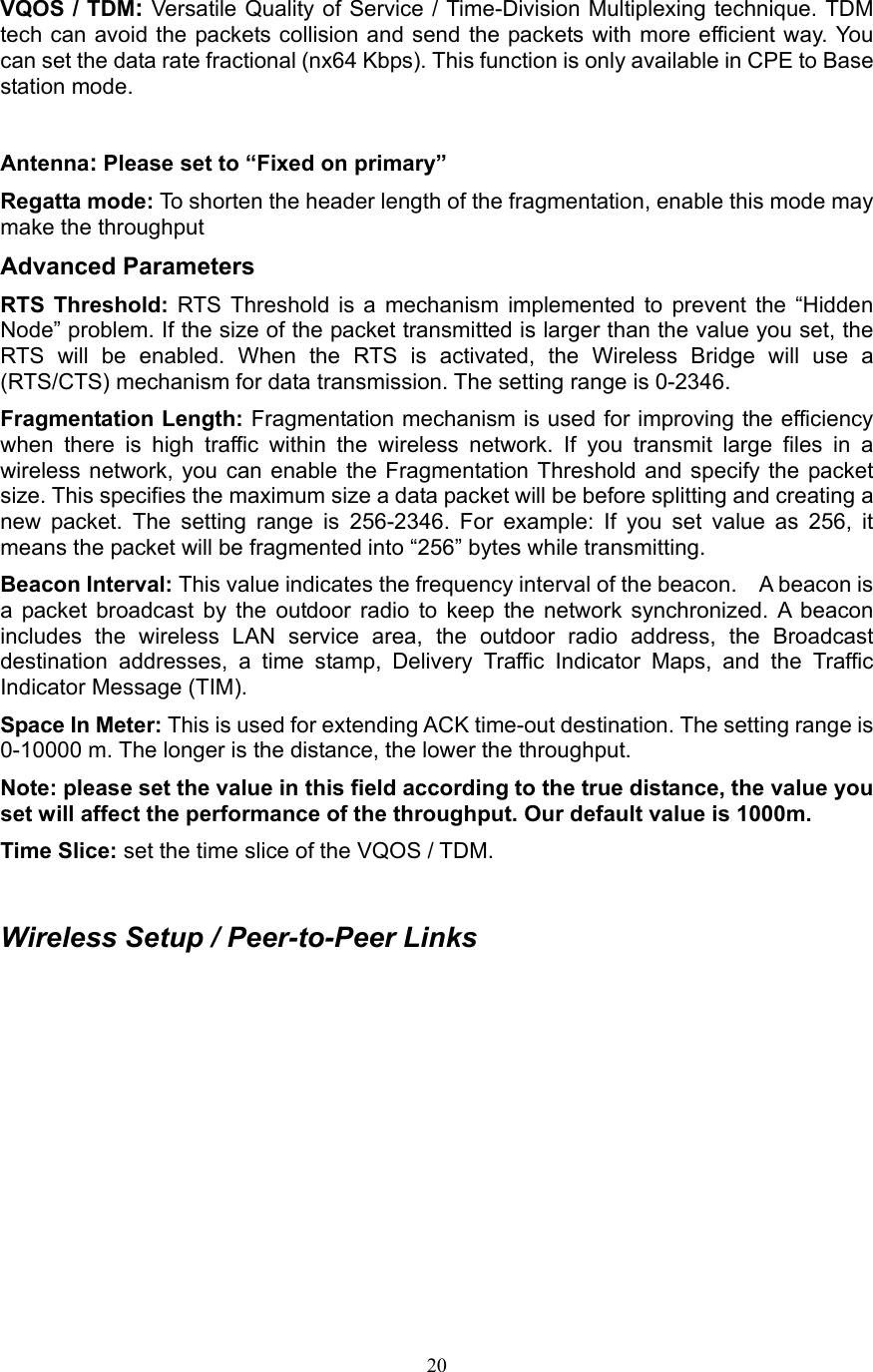 20 VQOS / TDM: Versatile Quality of Service / Time-Division Multiplexing technique. TDM tech can avoid the packets collision and send the packets with more efficient way. You can set the data rate fractional (nx64 Kbps). This function is only available in CPE to Base station mode.  Antenna: Please set to “Fixed on primary” Regatta mode: To shorten the header length of the fragmentation, enable this mode may make the throughput   Advanced Parameters RTS Threshold: RTS Threshold is a mechanism implemented to prevent the “Hidden Node” problem. If the size of the packet transmitted is larger than the value you set, the RTS will be enabled. When the RTS is activated, the Wireless Bridge will use a (RTS/CTS) mechanism for data transmission. The setting range is 0-2346.   Fragmentation Length: Fragmentation mechanism is used for improving the efficiency when there is high traffic within the wireless network. If you transmit large files in a wireless network, you can enable the Fragmentation Threshold and specify the packet size. This specifies the maximum size a data packet will be before splitting and creating a new packet. The setting range is 256-2346. For example: If you set value as 256, it means the packet will be fragmented into “256” bytes while transmitting. Beacon Interval: This value indicates the frequency interval of the beacon.    A beacon is a packet broadcast by the outdoor radio to keep the network synchronized. A beacon includes the wireless LAN service area, the outdoor radio address, the Broadcast destination addresses, a time stamp, Delivery Traffic Indicator Maps, and the Traffic Indicator Message (TIM). Space In Meter: This is used for extending ACK time-out destination. The setting range is 0-10000 m. The longer is the distance, the lower the throughput.   Note: please set the value in this field according to the true distance, the value you set will affect the performance of the throughput. Our default value is 1000m. Time Slice: set the time slice of the VQOS / TDM.  Wireless Setup / Peer-to-Peer Links 