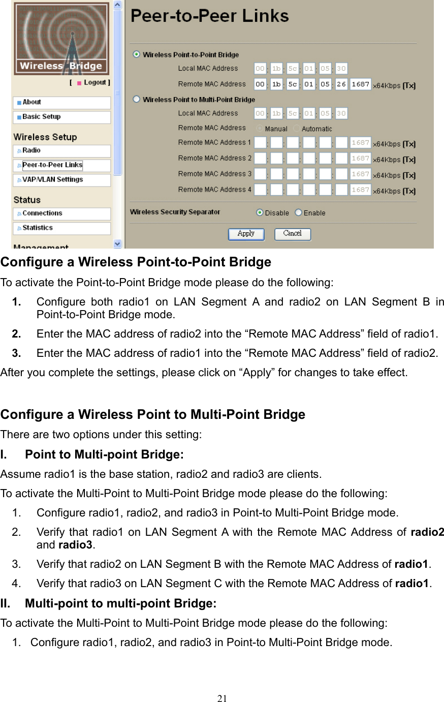 21  Configure a Wireless Point-to-Point Bridge   To activate the Point-to-Point Bridge mode please do the following: 1.  Configure both radio1 on LAN Segment A and radio2 on LAN Segment B in Point-to-Point Bridge mode. 2.  Enter the MAC address of radio2 into the “Remote MAC Address” field of radio1. 3.  Enter the MAC address of radio1 into the “Remote MAC Address” field of radio2. After you complete the settings, please click on “Apply” for changes to take effect.  Configure a Wireless Point to Multi-Point Bridge There are two options under this setting: I.  Point to Multi-point Bridge: Assume radio1 is the base station, radio2 and radio3 are clients. To activate the Multi-Point to Multi-Point Bridge mode please do the following: 1.  Configure radio1, radio2, and radio3 in Point-to Multi-Point Bridge mode. 2.  Verify that radio1 on LAN Segment A with the Remote MAC Address of radio2 and radio3. 3.  Verify that radio2 on LAN Segment B with the Remote MAC Address of radio1. 4.  Verify that radio3 on LAN Segment C with the Remote MAC Address of radio1. II.  Multi-point to multi-point Bridge: To activate the Multi-Point to Multi-Point Bridge mode please do the following: 1.  Configure radio1, radio2, and radio3 in Point-to Multi-Point Bridge mode. 