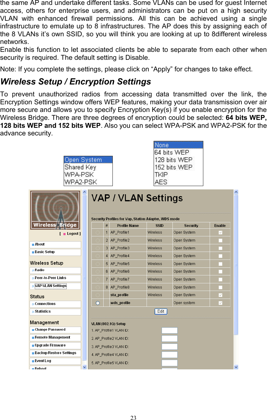 23 the same AP and undertake different tasks. Some VLANs can be used for guest Internet access, others for enterprise users, and administrators can be put on a high security VLAN with enhanced firewall permissions. All this can be achieved using a single infrastructure to emulate up to 8 infrastructures. The AP does this by assigning each of the 8 VLANs it’s own SSID, so you will think you are looking at up to 8different wireless networks. Enable this function to let associated clients be able to separate from each other when security is required. The default setting is Disable. Note: If you complete the settings, please click on “Apply” for changes to take effect. Wireless Setup / Encryption Settings To prevent unauthorized radios from accessing data transmitted over the link, the Encryption Settings window offers WEP features, making your data transmission over air more secure and allows you to specify Encryption Key(s) if you enable encryption for the Wireless Bridge. There are three degrees of encryption could be selected: 64 bits WEP, 128 bits WEP and 152 bits WEP. Also you can select WPA-PSK and WPA2-PSK for the advance security.                  