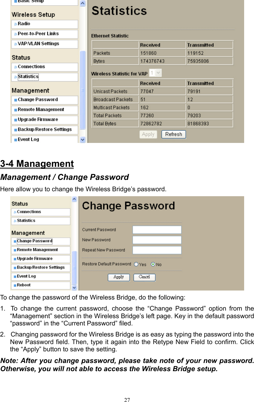 27   3-4 Management Management / Change Password Here allow you to change the Wireless Bridge’s password.  To change the password of the Wireless Bridge, do the following: 1.  To change the current password, choose the “Change Password” option from the “Management” section in the Wireless Bridge’s left page. Key in the default password “password” in the “Current Password” filed.   2.  Changing password for the Wireless Bridge is as easy as typing the password into the New Password field. Then, type it again into the Retype New Field to confirm. Click the “Apply” button to save the setting. Note: After you change password, please take note of your new password. Otherwise, you will not able to access the Wireless Bridge setup. 