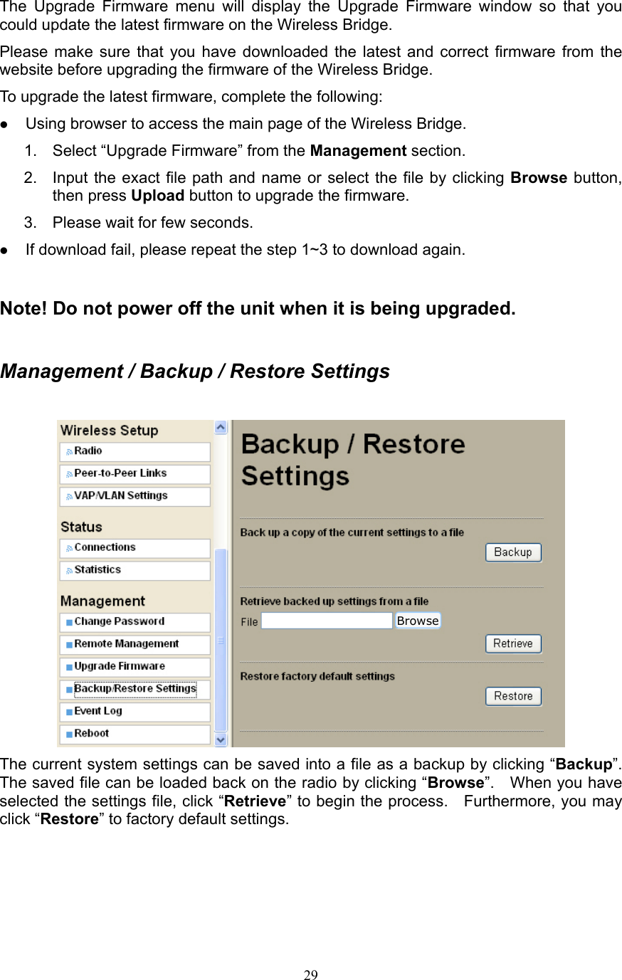 29 The Upgrade Firmware menu will display the Upgrade Firmware window so that you could update the latest firmware on the Wireless Bridge. Please make sure that you have downloaded the latest and correct firmware from the website before upgrading the firmware of the Wireless Bridge. To upgrade the latest firmware, complete the following: z Using browser to access the main page of the Wireless Bridge. 1.  Select “Upgrade Firmware” from the Management section. 2.  Input the exact file path and name or select the file by clicking Browse button, then press Upload button to upgrade the firmware. 3.  Please wait for few seconds. z If download fail, please repeat the step 1~3 to download again.  Note! Do not power off the unit when it is being upgraded.  Management / Backup / Restore Settings   The current system settings can be saved into a file as a backup by clicking “Backup”.  The saved file can be loaded back on the radio by clicking “Browse”.  When you have selected the settings file, click “Retrieve” to begin the process.    Furthermore, you may click “Restore” to factory default settings.    Browse 