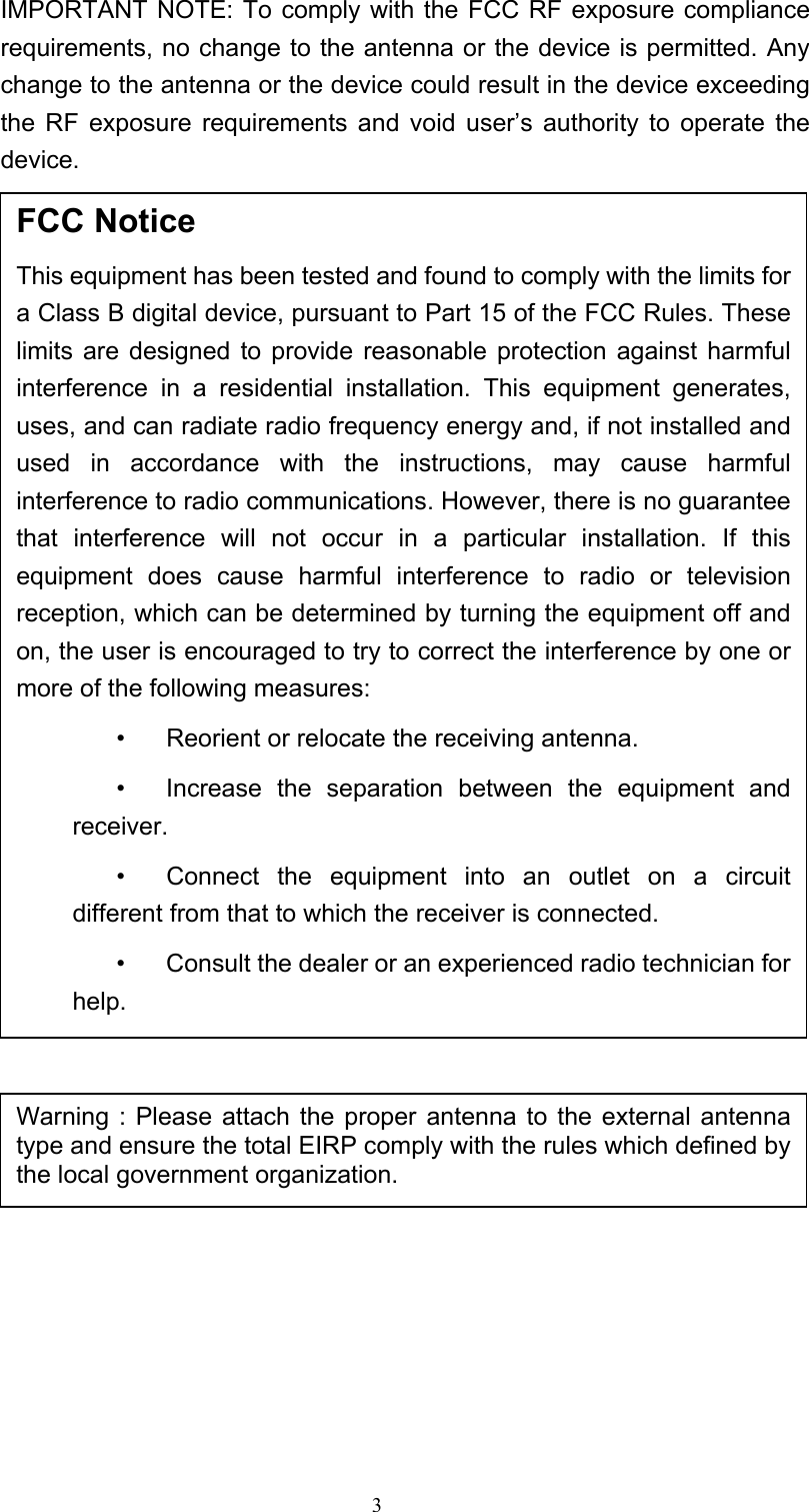 3 IMPORTANT NOTE: To comply with the FCC RF exposure compliance requirements, no change to the antenna or the device is permitted. Any change to the antenna or the device could result in the device exceeding the RF exposure requirements and void user’s authority to operate the device.                              FCC Notice This equipment has been tested and found to comply with the limits for a Class B digital device, pursuant to Part 15 of the FCC Rules. These limits are designed to provide reasonable protection against harmful interference in a residential installation. This equipment generates, uses, and can radiate radio frequency energy and, if not installed and used in accordance with the instructions, may cause harmful interference to radio communications. However, there is no guarantee that interference will not occur in a particular installation. If this equipment does cause harmful interference to radio or television reception, which can be determined by turning the equipment off and on, the user is encouraged to try to correct the interference by one or more of the following measures:   •  Reorient or relocate the receiving antenna.   •  Increase the separation between the equipment and receiver.   •  Connect the equipment into an outlet on a circuit different from that to which the receiver is connected.   •  Consult the dealer or an experienced radio technician for help. Warning : Please attach the proper antenna to the external antenna type and ensure the total EIRP comply with the rules which defined by the local government organization.   