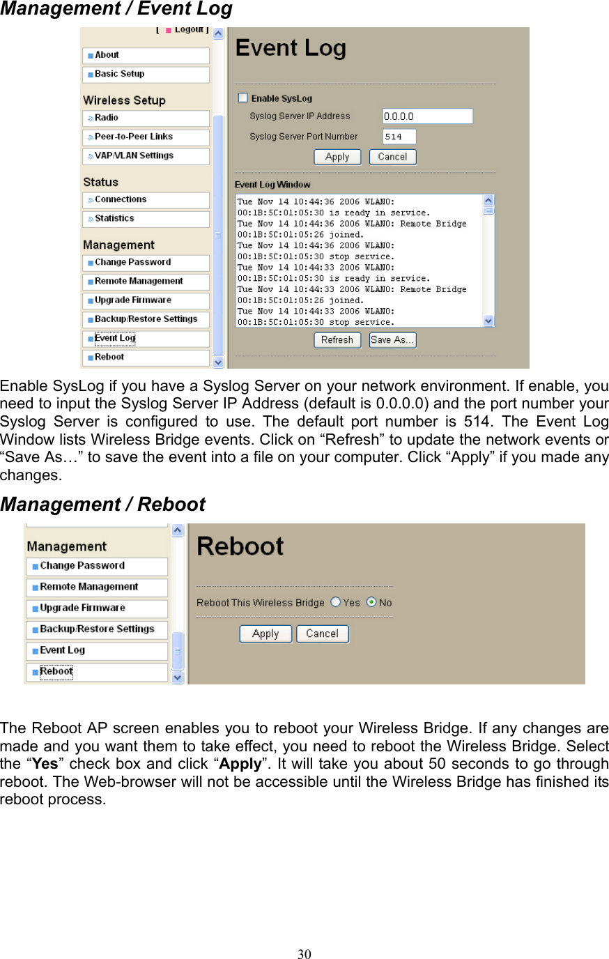 30 Management / Event Log  Enable SysLog if you have a Syslog Server on your network environment. If enable, you need to input the Syslog Server IP Address (default is 0.0.0.0) and the port number your Syslog Server is configured to use. The default port number is 514. The Event Log Window lists Wireless Bridge events. Click on “Refresh” to update the network events or “Save As…” to save the event into a file on your computer. Click “Apply” if you made any changes. Management / Reboot   The Reboot AP screen enables you to reboot your Wireless Bridge. If any changes are made and you want them to take effect, you need to reboot the Wireless Bridge. Select the “Yes” check box and click “Apply”. It will take you about 50 seconds to go through reboot. The Web-browser will not be accessible until the Wireless Bridge has finished its reboot process.    