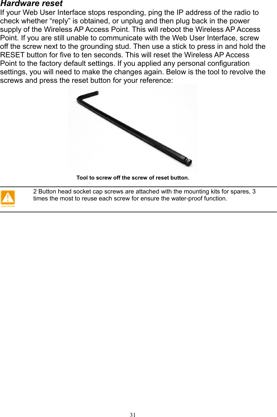 31 Hardware reset If your Web User Interface stops responding, ping the IP address of the radio to check whether “reply” is obtained, or unplug and then plug back in the power supply of the Wireless AP Access Point. This will reboot the Wireless AP Access Point. If you are still unable to communicate with the Web User Interface, screw off the screw next to the grounding stud. Then use a stick to press in and hold the RESET button for five to ten seconds. This will reset the Wireless AP Access Point to the factory default settings. If you applied any personal configuration settings, you will need to make the changes again. Below is the tool to revolve the screws and press the reset button for your reference:  Tool to screw off the screw of reset button.   2 Button head socket cap screws are attached with the mounting kits for spares, 3 times the most to reuse each screw for ensure the water-proof function.  