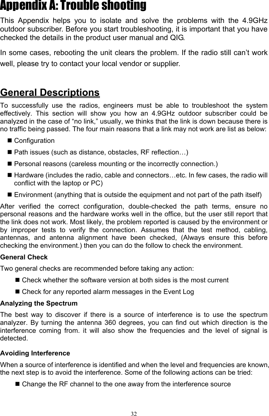 32 Appendix A: Trouble shooting This Appendix helps you to isolate and solve the problems with the 4.9GHz outdoor subscriber. Before you start troubleshooting, it is important that you have checked the details in the product user manual and QIG.   In some cases, rebooting the unit clears the problem. If the radio still can’t work well, please try to contact your local vendor or supplier.  General Descriptions To successfully use the radios, engineers must be able to troubleshoot the system effectively. This section will show you how an 4.9GHz outdoor subscriber could be analyzed in the case of “no link,” usually, we thinks that the link is down because there is no traffic being passed. The four main reasons that a link may not work are list as below:    Configuration  Path issues (such as distance, obstacles, RF reflection…)  Personal reasons (careless mounting or the incorrectly connection.)  Hardware (includes the radio, cable and connectors…etc. In few cases, the radio will conflict with the laptop or PC)  Environment (anything that is outside the equipment and not part of the path itself) After verified the correct configuration, double-checked the path terms, ensure no personal reasons and the hardware works well in the office, but the user still report that the link does not work. Most likely, the problem reported is caused by the environment or by improper tests to verify the connection. Assumes that the test method, cabling, antennas, and antenna alignment have been checked, (Always ensure this before checking the environment.) then you can do the follow to check the environment. General Check   Two general checks are recommended before taking any action:   Check whether the software version at both sides is the most current    Check for any reported alarm messages in the Event Log   Analyzing the Spectrum   The best way to discover if there is a source of interference is to use the spectrum analyzer. By turning the antenna 360 degrees, you can find out which direction is the interference coming from. it will also show the frequencies and the level of signal is detected.  Avoiding Interference When a source of interference is identified and when the level and frequencies are known, the next step is to avoid the interference. Some of the following actions can be tried:    Change the RF channel to the one away from the interference source   802.11a Outdoor Multi-function Radio User Manual 50