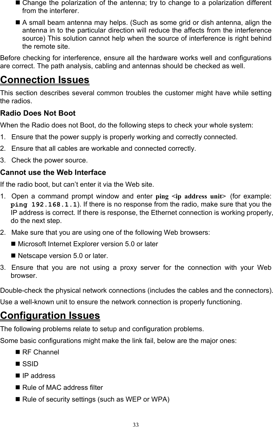 33  Change the polarization of the antenna; try to change to a polarization different from the interferer.  A small beam antenna may helps. (Such as some grid or dish antenna, align the antenna in to the particular direction will reduce the affects from the interference source) This solution cannot help when the source of interference is right behind the remote site.   Before checking for interference, ensure all the hardware works well and configurations are correct. The path analysis, cabling and antennas should be checked as well. Connection Issues This section describes several common troubles the customer might have while setting the radios. Radio Does Not Boot   When the Radio does not Boot, do the following steps to check your whole system: 1.  Ensure that the power supply is properly working and correctly connected.   2.  Ensure that all cables are workable and connected correctly. 3.  Check the power source. Cannot use the Web Interface   If the radio boot, but can’t enter it via the Web site. 1.  Open a command prompt window and enter ping &lt;ip address unit&gt; (for example: ping 192.168.1.1). If there is no response from the radio, make sure that you the IP address is correct. If there is response, the Ethernet connection is working properly, do the next step.   2.  Make sure that you are using one of the following Web browsers:    Microsoft Internet Explorer version 5.0 or later   Netscape version 5.0 or later. 3.  Ensure that you are not using a proxy server for the connection with your Web browser. Double-check the physical network connections (includes the cables and the connectors). Use a well-known unit to ensure the network connection is properly functioning. Configuration Issues The following problems relate to setup and configuration problems.   Some basic configurations might make the link fail, below are the major ones:  RF Channel  SSID  IP address  Rule of MAC address filter  Rule of security settings (such as WEP or WPA) 