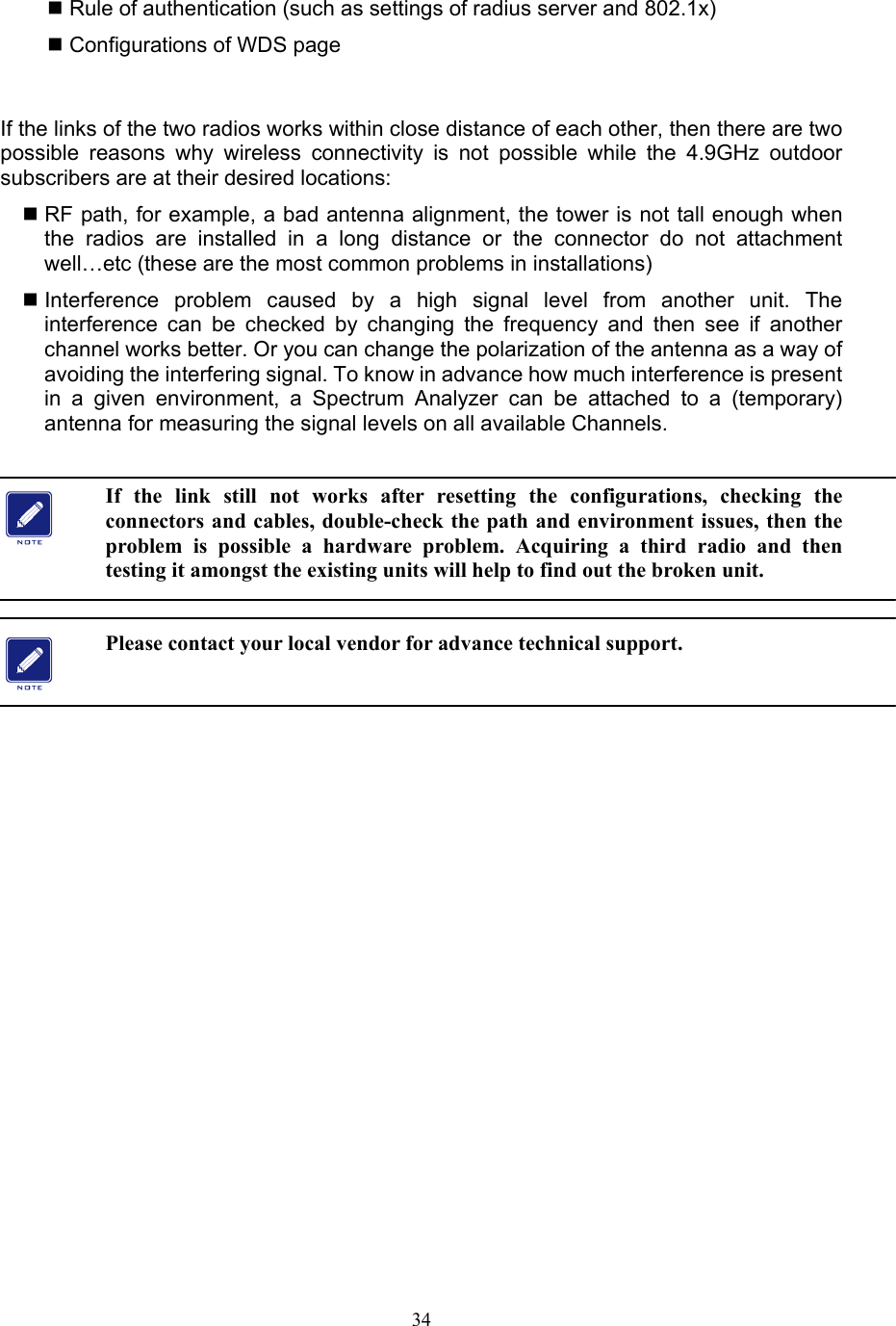 34  Rule of authentication (such as settings of radius server and 802.1x)  Configurations of WDS page  If the links of the two radios works within close distance of each other, then there are two possible reasons why wireless connectivity is not possible while the 4.9GHz outdoor subscribers are at their desired locations:    RF path, for example, a bad antenna alignment, the tower is not tall enough when the radios are installed in a long distance or the connector do not attachment well…etc (these are the most common problems in installations)  Interference problem caused by a high signal level from another unit. The interference can be checked by changing the frequency and then see if another channel works better. Or you can change the polarization of the antenna as a way of avoiding the interfering signal. To know in advance how much interference is present in a given environment, a Spectrum Analyzer can be attached to a (temporary) antenna for measuring the signal levels on all available Channels.    If the link still not works after resetting the configurations, checking the connectors and cables, double-check the path and environment issues, then the problem is possible a hardware problem. Acquiring a third radio and then testing it amongst the existing units will help to find out the broken unit.  Please contact your local vendor for advance technical support.    