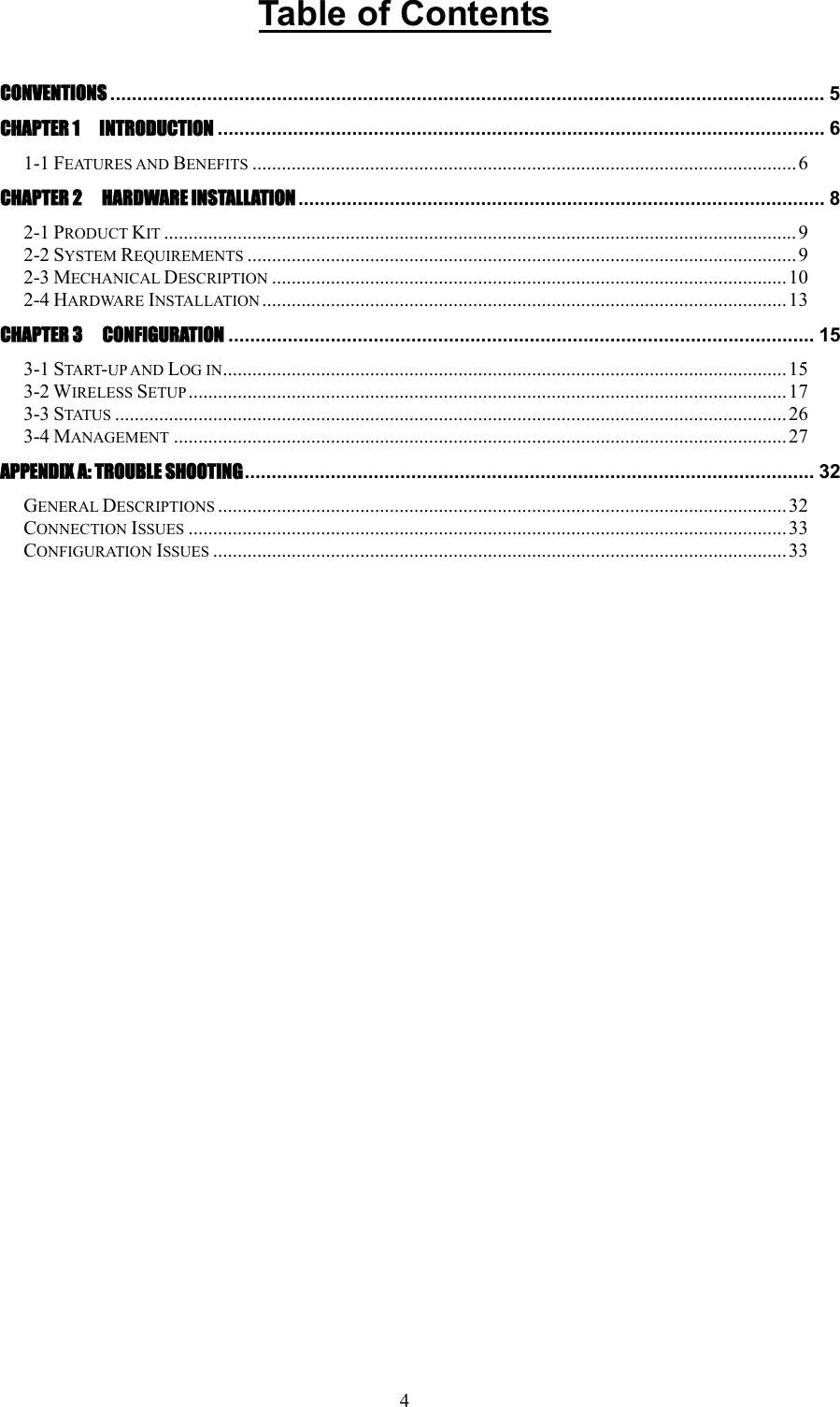 4 Table of Contents  CONVENTIONS ..................................................................................................................................... 5 CHAPTER 1  INTRODUCTION ................................................................................................................. 6 1-1 FEATURES AND BENEFITS ...............................................................................................................6 CHAPTER 2    HARDWARE INSTALLATION .................................................................................................. 8 2-1 PRODUCT KIT .................................................................................................................................9 2-2 SYSTEM REQUIREMENTS ................................................................................................................ 9 2-3 MECHANICAL DESCRIPTION .........................................................................................................10 2-4 HARDWARE INSTALLATION ...........................................................................................................13 CHAPTER 3    CONFIGURATION ............................................................................................................. 15 3-1 START-UP AND LOG IN...................................................................................................................15 3-2 WIRELESS SETUP ..........................................................................................................................17 3-3 STATUS ......................................................................................................................................... 26 3-4 MANAGEMENT .............................................................................................................................27 APPENDIX A: TROUBLE SHOOTING.......................................................................................................... 32 GENERAL DESCRIPTIONS ....................................................................................................................32 CONNECTION ISSUES ..........................................................................................................................33 CONFIGURATION ISSUES .....................................................................................................................33     