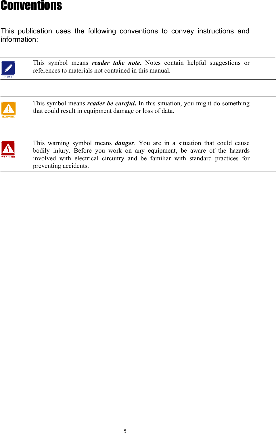 5 Conventions  This publication uses the following conventions to convey instructions and information:  This symbol means reader take note.  Notes contain helpful suggestions or references to materials not contained in this manual.   This symbol means reader be careful. In this situation, you might do something that could result in equipment damage or loss of data.   This warning symbol means danger. You are in a situation that could cause bodily injury. Before you work on any equipment, be aware of the hazards involved with electrical circuitry and be familiar with standard practices for preventing accidents.      