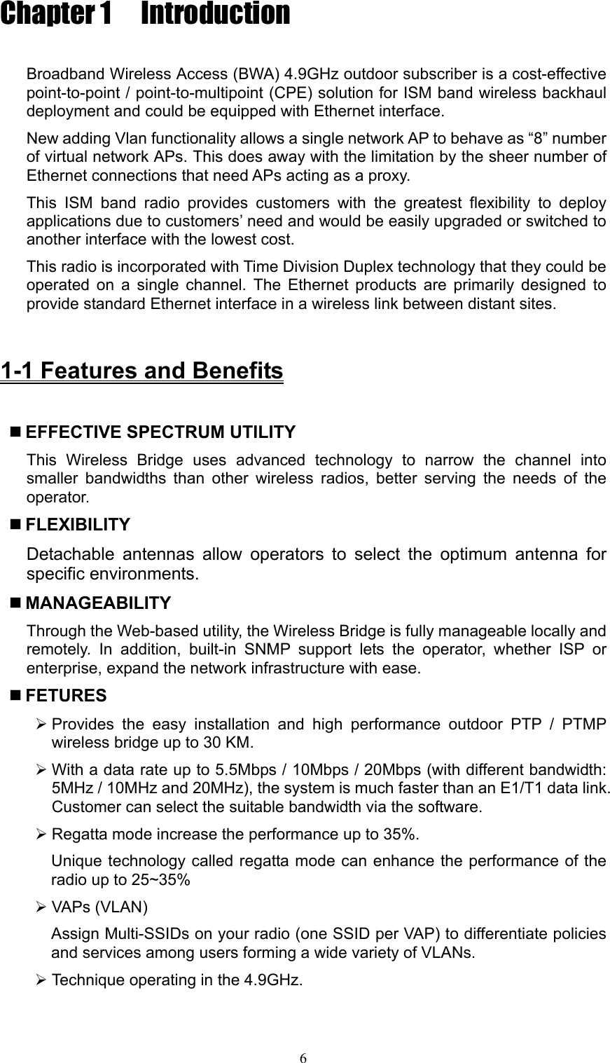 6 Chapter 1  Introduction  Broadband Wireless Access (BWA) 4.9GHz outdoor subscriber is a cost-effective point-to-point / point-to-multipoint (CPE) solution for ISM band wireless backhaul deployment and could be equipped with Ethernet interface.   New adding Vlan functionality allows a single network AP to behave as “8” number of virtual network APs. This does away with the limitation by the sheer number of Ethernet connections that need APs acting as a proxy. This ISM band radio provides customers with the greatest flexibility to deploy applications due to customers’ need and would be easily upgraded or switched to another interface with the lowest cost. This radio is incorporated with Time Division Duplex technology that they could be operated on a single channel. The Ethernet products are primarily designed to provide standard Ethernet interface in a wireless link between distant sites.      1-1 Features and Benefits   EFFECTIVE SPECTRUM UTILITY  This Wireless Bridge uses advanced technology to narrow the channel into smaller bandwidths than other wireless radios, better serving the needs of the operator.  FLEXIBILITY  Detachable antennas allow operators to select the optimum antenna for specific environments.    MANAGEABILITY   Through the Web-based utility, the Wireless Bridge is fully manageable locally and remotely. In addition, built-in SNMP support lets the operator, whether ISP or enterprise, expand the network infrastructure with ease.    FETURES ¾ Provides the easy installation and high performance outdoor PTP / PTMP wireless bridge up to 30 KM. ¾ With a data rate up to 5.5Mbps / 10Mbps / 20Mbps (with different bandwidth: 5MHz / 10MHz and 20MHz), the system is much faster than an E1/T1 data link. Customer can select the suitable bandwidth via the software. ¾ Regatta mode increase the performance up to 35%.   Unique technology called regatta mode can enhance the performance of the radio up to 25~35% ¾ VAPs (VLAN) Assign Multi-SSIDs on your radio (one SSID per VAP) to differentiate policies and services among users forming a wide variety of VLANs.   ¾ Technique operating in the 4.9GHz. 