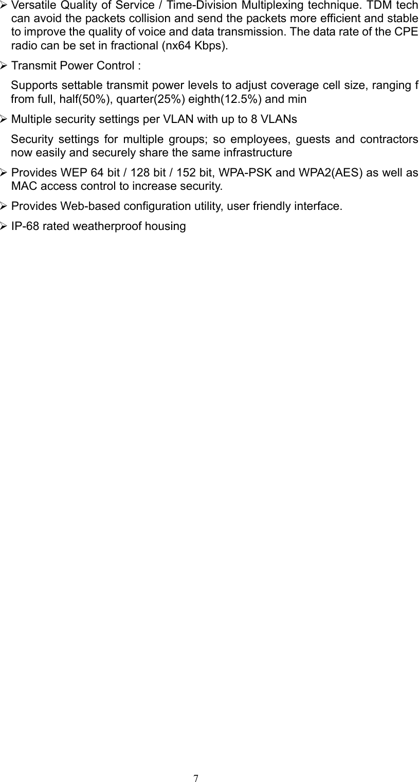 7 ¾ Versatile Quality of Service / Time-Division Multiplexing technique. TDM tech can avoid the packets collision and send the packets more efficient and stable to improve the quality of voice and data transmission. The data rate of the CPE radio can be set in fractional (nx64 Kbps). ¾ Transmit Power Control :   Supports settable transmit power levels to adjust coverage cell size, ranging f from full, half(50%), quarter(25%) eighth(12.5%) and min ¾ Multiple security settings per VLAN with up to 8 VLANs Security settings for multiple groups; so employees, guests and contractors now easily and securely share the same infrastructure ¾ Provides WEP 64 bit / 128 bit / 152 bit, WPA-PSK and WPA2(AES) as well as MAC access control to increase security. ¾ Provides Web-based configuration utility, user friendly interface. ¾ IP-68 rated weatherproof housing 
