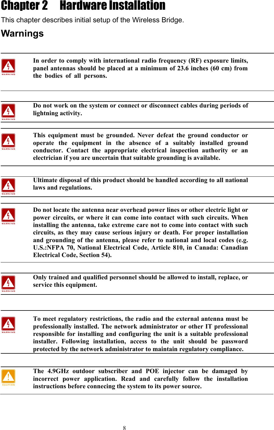 8 Chapter 2  Hardware Installation This chapter describes initial setup of the Wireless Bridge. Warnings  In order to comply with international radio frequency (RF) exposure limits, panel antennas should be placed at a minimum of 23.6 inches (60 cm) from the bodies of all persons.   Do not work on the system or connect or disconnect cables during periods of lightning activity.  This equipment must be grounded. Never defeat the ground conductor or operate the equipment in the absence of a suitably installed ground conductor. Contact the appropriate electrical inspection authority or an electrician if you are uncertain that suitable grounding is available.  Ultimate disposal of this product should be handled according to all national laws and regulations.  Do not locate the antenna near overhead power lines or other electric light or power circuits, or where it can come into contact with such circuits. When installing the antenna, take extreme care not to come into contact with such circuits, as they may cause serious injury or death. For proper installation and grounding of the antenna, please refer to national and local codes (e.g. U.S.:NFPA 70, National Electrical Code, Article 810, in Canada: Canadian Electrical Code, Section 54).  Only trained and qualified personnel should be allowed to install, replace, or service this equipment.   To meet regulatory restrictions, the radio and the external antenna must be professionally installed. The network administrator or other IT professional responsible for installing and configuring the unit is a suitable professional installer. Following installation, access to the unit should be password protected by the network administrator to maintain regulatory compliance.  The 4.9GHz outdoor subscriber and POE injector can be damaged by incorrect power application. Read and carefully follow the installation instructions before connecing the system to its power source.          