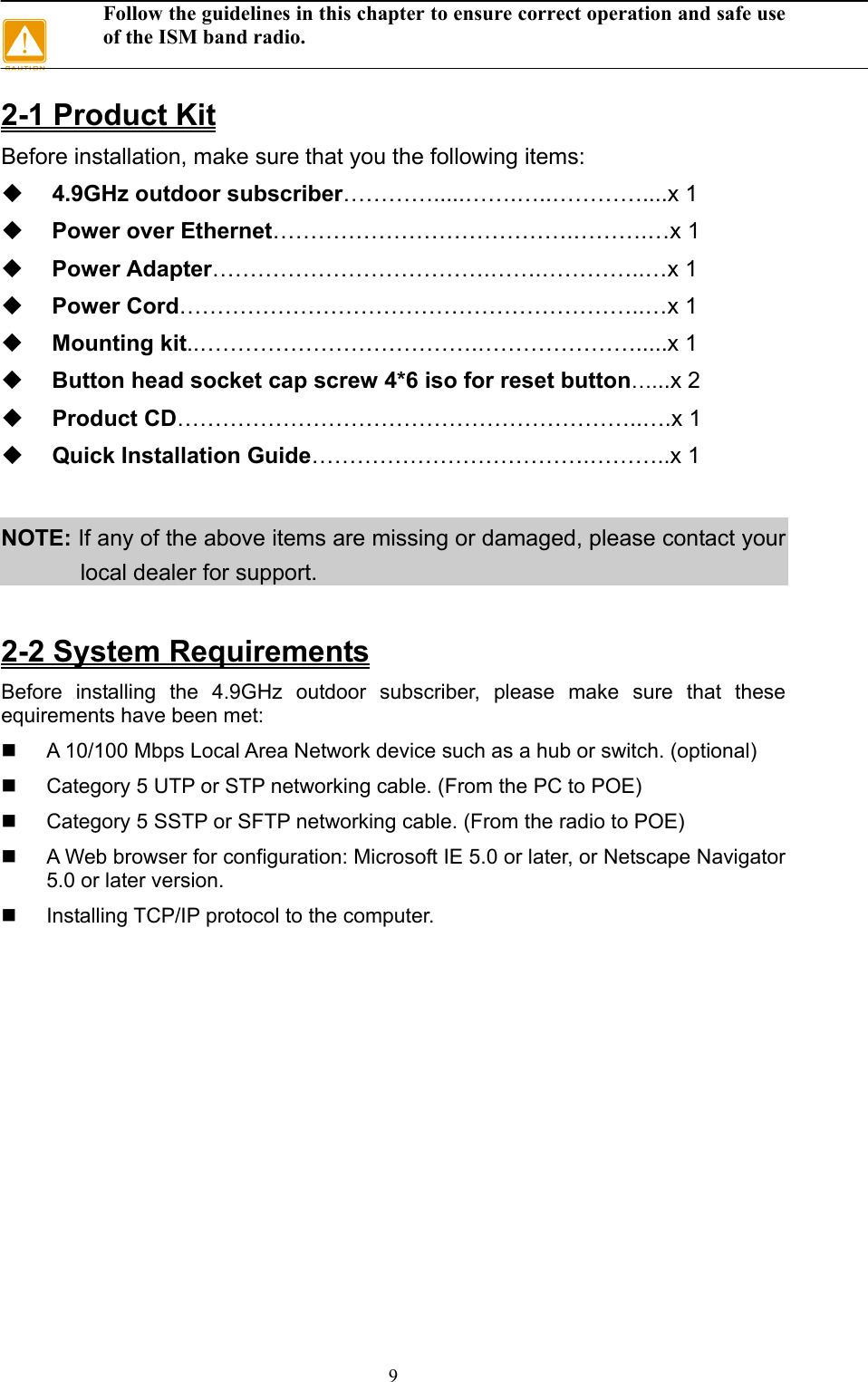 9 Follow the guidelines in this chapter to ensure correct operation and safe use of the ISM band radio.  2-1 Product Kit Before installation, make sure that you the following items:  4.9GHz outdoor subscriber………….....…….…..…………....x 1  Power over Ethernet………………………………….……….…x 1  Power Adapter……………………………….…….…………..…x 1  Power Cord……………………………………………………..…x 1  Mounting kit..……………………………….………………….....x 1  Button head socket cap screw 4*6 iso for reset button…...x 2  Product CD……………………………………………………..….x 1  Quick Installation Guide……………………………….………..x 1  NOTE: If any of the above items are missing or damaged, please contact your local dealer for support.  2-2 System Requirements Before installing the 4.9GHz outdoor subscriber, please make sure that these equirements have been met:   A 10/100 Mbps Local Area Network device such as a hub or switch. (optional)   Category 5 UTP or STP networking cable. (From the PC to POE)   Category 5 SSTP or SFTP networking cable. (From the radio to POE)   A Web browser for configuration: Microsoft IE 5.0 or later, or Netscape Navigator 5.0 or later version.   Installing TCP/IP protocol to the computer.   