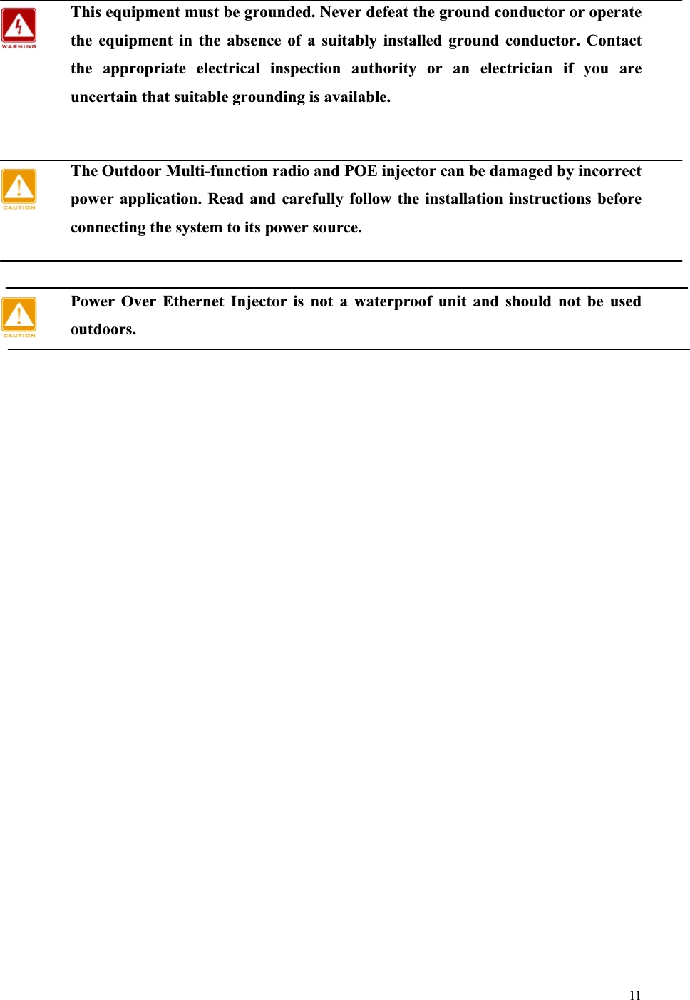 11This equipment must be grounded. Never defeat the ground conductor or operate the equipment in the absence of a suitably installed ground conductor. Contact the appropriate electrical inspection authority or an electrician if you are uncertain that suitable grounding is available.The Outdoor Multi-function radio and POE injector can be damaged by incorrect power application. Read and carefully follow the installation instructions before connecting the system to its power source. Power Over Ethernet Injector is not a waterproof unit and should not be used outdoors.