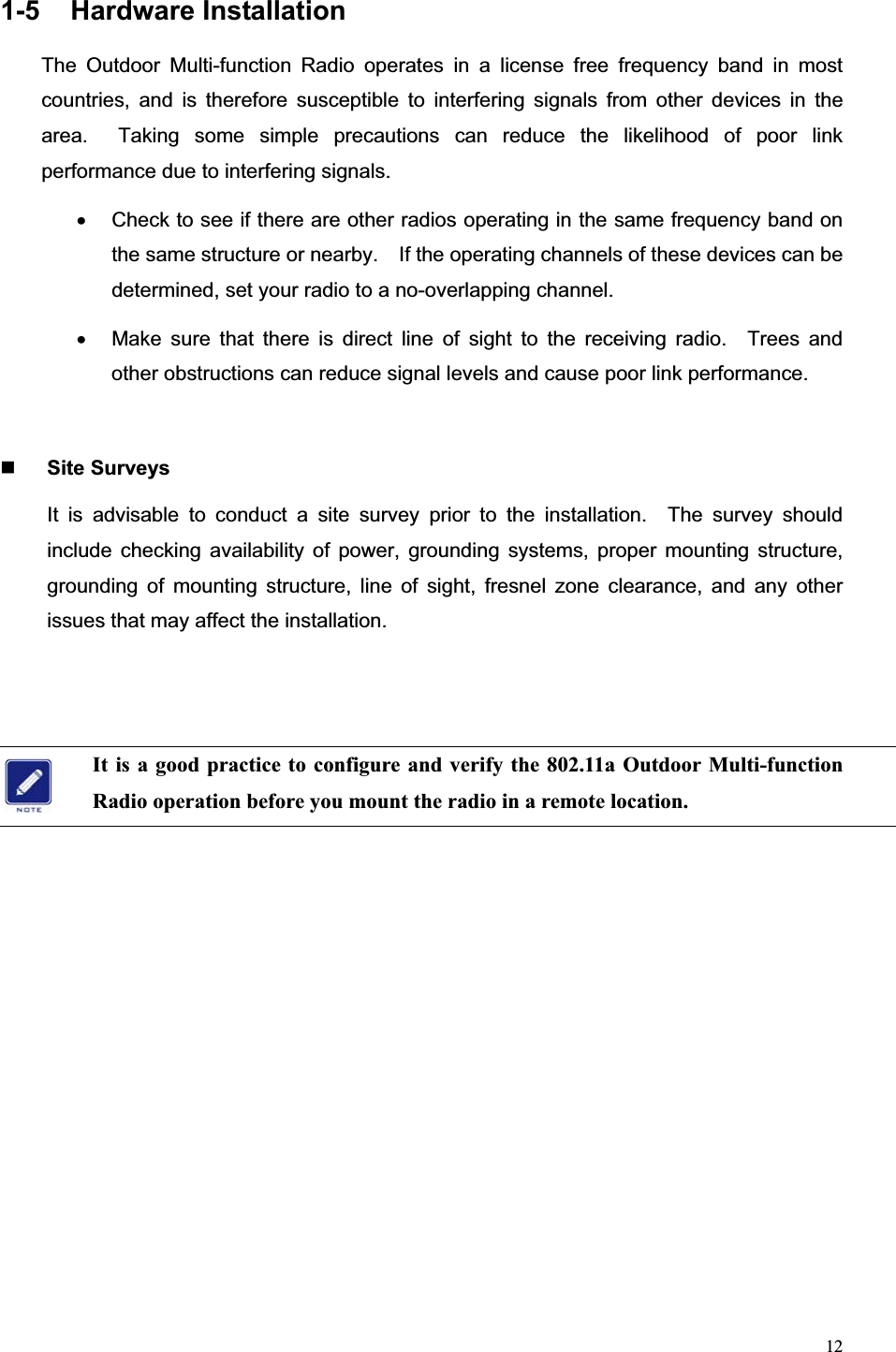 121-5 Hardware Installation The Outdoor Multi-function Radio operates in a license free frequency band in most countries, and is therefore susceptible to interfering signals from other devices in the area.  Taking some simple precautions can reduce the likelihood of poor link performance due to interfering signals. x  Check to see if there are other radios operating in the same frequency band on the same structure or nearby.    If the operating channels of these devices can be determined, set your radio to a no-overlapping channel. x  Make sure that there is direct line of sight to the receiving radio.  Trees and other obstructions can reduce signal levels and cause poor link performance. Site Surveys It is advisable to conduct a site survey prior to the installation.  The survey should include checking availability of power, grounding systems, proper mounting structure, grounding of mounting structure, line of sight, fresnel zone clearance, and any other issues that may affect the installation. It is a good practice to configure and verify the 802.11a Outdoor Multi-function Radio operation before you mount the radio in a remote location. 