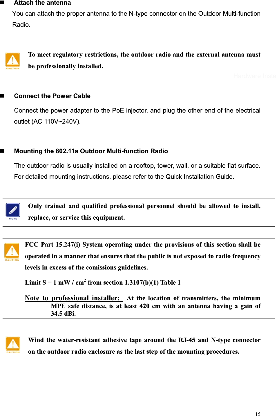 15Attach the antenna You can attach the proper antenna to the N-type connector on the Outdoor Multi-function Radio.To meet regulatory restrictions, the outdoor radio and the external antenna must be professionally installed. Connect the Power Cable Connect the power adapter to the PoE injector, and plug the other end of the electrical outlet (AC 110V~240V).   Mounting the 802.11a Outdoor Multi-function Radio The outdoor radio is usually installed on a rooftop, tower, wall, or a suitable flat surface. For detailed mounting instructions, please refer to the Quick Installation Guide.    Only trained and qualified professional personnel should be allowed to install, replace, or service this equipment. FCC Part 15.247(i) System operating under the provisions of this section shall be operated in a manner that ensures that the public is not exposed to radio frequency levels in excess of the comissions guidelines. Limit S = 1 mW / cm2 from section 1.3107(b)(1) Table 1 Note to professional installer:  At the location of transmitters, the minimum MPE safe distance, is at least 420 cm with an antenna having a gain of 34.5 dBi. Wind the water-resistant adhesive tape around the RJ-45 and N-type connector on the outdoor radio enclosure as the last step of the mounting procedures. Hardware Installation 