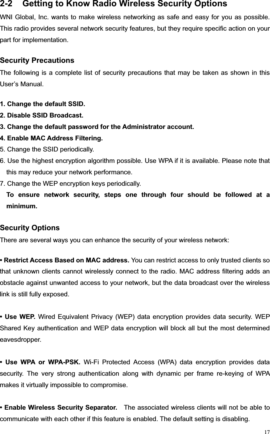 172-2  Getting to Know Radio Wireless Security Options WNI Global, Inc. wants to make wireless networking as safe and easy for you as possible. This radio provides several network security features, but they require specific action on your part for implementation.   Security Precautions The following is a complete list of security precautions that may be taken as shown in this User’s Manual. 1. Change the default SSID. 2. Disable SSID Broadcast. 3. Change the default password for the Administrator account. 4. Enable MAC Address Filtering. 5. Change the SSID periodically. 6. Use the highest encryption algorithm possible. Use WPA if it is available. Please note that this may reduce your network performance. 7. Change the WEP encryption keys periodically. To ensure network security, steps one through four should be followed at a minimum.Security Options There are several ways you can enhance the security of your wireless network: • Restrict Access Based on MAC address. You can restrict access to only trusted clients so that unknown clients cannot wirelessly connect to the radio. MAC address filtering adds an obstacle against unwanted access to your network, but the data broadcast over the wireless link is still fully exposed. • Use WEP. Wired Equivalent Privacy (WEP) data encryption provides data security. WEP Shared Key authentication and WEP data encryption will block all but the most determined eavesdropper.  • Use WPA or WPA-PSK. Wi-Fi Protected Access (WPA) data encryption provides data security. The very strong authentication along with dynamic per frame re-keying of WPA makes it virtually impossible to compromise. • Enable Wireless Security Separator.    The associated wireless clients will not be able to communicate with each other if this feature is enabled. The default setting is disabling.