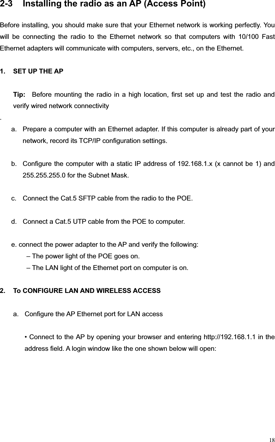 182-3  Installing the radio as an AP (Access Point) Before installing, you should make sure that your Ethernet network is working perfectly. You will be connecting the radio to the Ethernet network so that computers with 10/100 Fast Ethernet adapters will communicate with computers, servers, etc., on the Ethernet. 1. SET UP THE AP  Tip:   Before mounting the radio in a high location, first set up and test the radio and verify wired network connectivity .a.  Prepare a computer with an Ethernet adapter. If this computer is already part of your network, record its TCP/IP configuration settings. b.  Configure the computer with a static IP address of 192.168.1.x (x cannot be 1) and                255.255.255.0 for the Subnet Mask. c.  Connect the Cat.5 SFTP cable from the radio to the POE. d.  Connect a Cat.5 UTP cable from the POE to computer. e. connect the power adapter to the AP and verify the following:   – The power light of the POE goes on.   – The LAN light of the Ethernet port on computer is on. 2.  To CONFIGURE LAN AND WIRELESS ACCESS   a.  Configure the AP Ethernet port for LAN access • Connect to the AP by opening your browser and entering http://192.168.1.1 in the address field. A login window like the one shown below will open: 