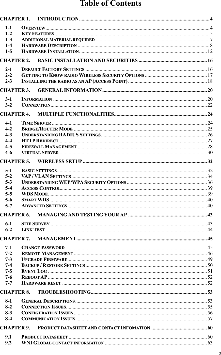 2Table of ContentsCHAPTER 1. INTRODUCTION..................................................................................................... 41-1 OVERVIEW............................................................................................................................... 41-2 KEY FEATURES........................................................................................................................51-3 ADDITIONAL MATERIAL REQUIRED ........................................................................................71-4 HARDWARE DESCRIPTION ......................................................................................................81-5 HARDWARE INSTALLATION...................................................................................................12CHAPTER 2. BASIC INSTALLATION AND SECURITIES .....................................................162-1 DEFAULT FACTORY SETTINGS ..............................................................................................162-2 GETTING TO KNOW RADIO WIRELESS SECURITY OPTIONS ................................................ 172-3 INSTALLING THE RADIO AS AN AP (ACCESS POINT)............................................................. 18CHAPTER 3. GENERAL INFORMATION ................................................................................. 203-1 INFORMATION ....................................................................................................................... 203-2 CONNECTION.........................................................................................................................22CHAPTER 4. MULTIPLE FUNCTIONALITIES........................................................................ 244-1 TIME SERVER ........................................................................................................................ 244-2 BRIDGE/ROUTER MODE ....................................................................................................... 254-3 UNDERSTANDING RADIUS SETTINGS.................................................................................. 264-4 HTTP REDIRECT .................................................................................................................. 274-5 FIREWALL MANAGEMENT .................................................................................................... 284-6 VIRTUAL SERVER .................................................................................................................. 30CHAPTER 5. WIRELESS SETUP ................................................................................................ 325-1 BASIC SETTINGS.................................................................................................................... 325-2 VAP / VLAN SETTINGS......................................................................................................... 345-3 UNDERSTANDING WEP/WPA SECURITY OPTIONS .............................................................. 365-4 ACCESS CONTROL................................................................................................................. 395-5 WDS MODE........................................................................................................................... 395-6 SMART WDS.......................................................................................................................... 405-7 ADVANCED SETTINGS............................................................................................................ 40CHAPTER 6. MANAGING AND TESTING YOUR AP .............................................................436-1 SITE SURVEY ......................................................................................................................... 436-2 LINK TEST .............................................................................................................................44CHAPTER 7. MANAGEMENT..................................................................................................... 457-1 CHANGE PASSWORD.............................................................................................................. 457-2 REMOTE MANAGEMENT .......................................................................................................467-3 UPGRADE FIRMWARE............................................................................................................ 497-4 BACKUP /RESTORE SETTINGS ..............................................................................................507-5 EVENT LOG ........................................................................................................................... 517-6 REBOOT AP ........................................................................................................................... 527-7 HARDWARE RESET ................................................................................................................52CHAPTER 8. TROUBLESHOOTING.......................................................................................... 538-1 GENERAL DESCRIPTIONS...................................................................................................... 538-2 CONNECTION ISSUES.............................................................................................................558-3 CONFIGURATION ISSUES .......................................................................................................568-4 COMMUNICATION ISSUES .....................................................................................................57CHAPTER 9. PRODUCT DATASHEET AND CONTACT INFOMATION ........................................... 609.1 PRODUCT DATASHEET ...........................................................................................................609.2 WNI GLOBAL CONTACT INFORMATION ...............................................................................63