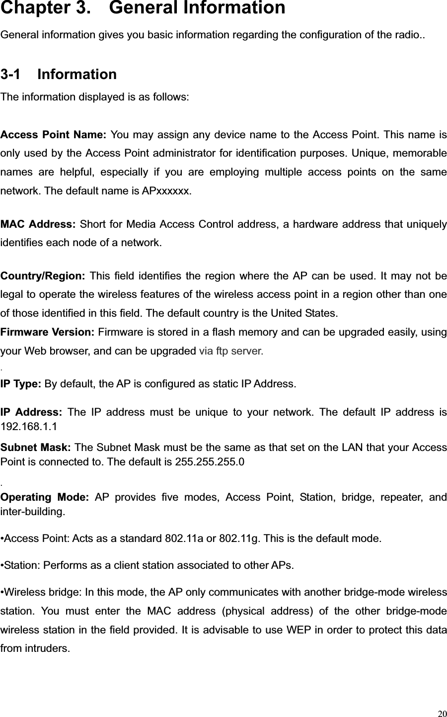 20Chapter 3.  General Information General information gives you basic information regarding the configuration of the radio.. 3-1 Information The information displayed is as follows: Access Point Name: You may assign any device name to the Access Point. This name is only used by the Access Point administrator for identification purposes. Unique, memorable names are helpful, especially if you are employing multiple access points on the same network. The default name is APxxxxxx. MAC Address: Short for Media Access Control address, a hardware address that uniquely identifies each node of a network. Country/Region: This field identifies the region where the AP can be used. It may not be legal to operate the wireless features of the wireless access point in a region other than one of those identified in this field. The default country is the United States. Firmware Version: Firmware is stored in a flash memory and can be upgraded easily, using your Web browser, and can be upgraded via ftp server. .IP Type: By default, the AP is configured as static IP Address. IP Address: The IP address must be unique to your network. The default IP address is 192.168.1.1 Subnet Mask: The Subnet Mask must be the same as that set on the LAN that your Access Point is connected to. The default is 255.255.255.0 .Operating Mode: AP provides five modes, Access Point, Station, bridge, repeater, and inter-building. •Access Point: Acts as a standard 802.11a or 802.11g. This is the default mode. •Station: Performs as a client station associated to other APs.   •Wireless bridge: In this mode, the AP only communicates with another bridge-mode wireless station. You must enter the MAC address (physical address) of the other bridge-mode wireless station in the field provided. It is advisable to use WEP in order to protect this data from intruders.   