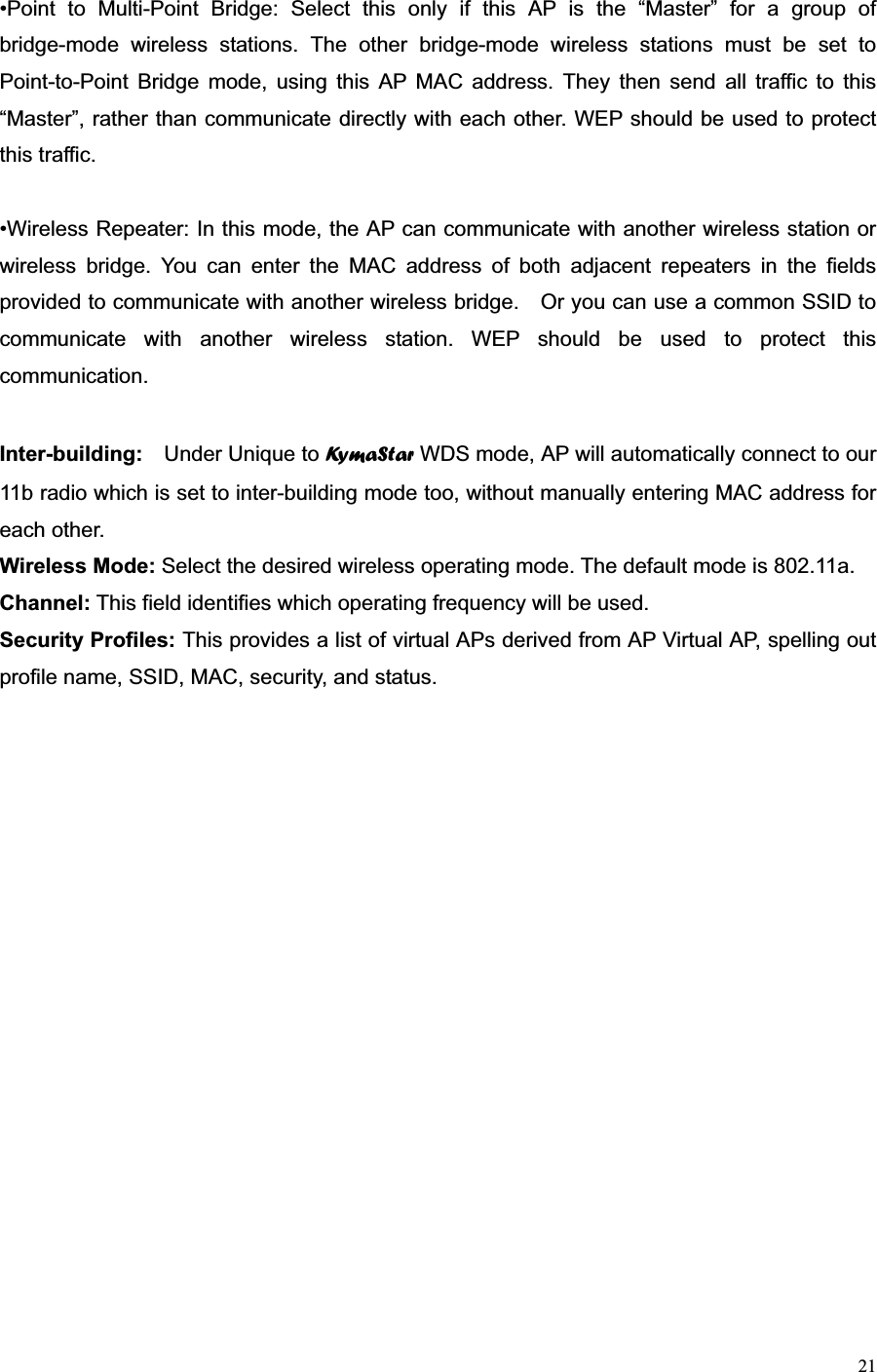 21•Point to Multi-Point Bridge: Select this only if this AP is the “Master” for a group of bridge-mode wireless stations. The other bridge-mode wireless stations must be set to Point-to-Point Bridge mode, using this AP MAC address. They then send all traffic to this “Master”, rather than communicate directly with each other. WEP should be used to protect this traffic. •Wireless Repeater: In this mode, the AP can communicate with another wireless station or wireless bridge. You can enter the MAC address of both adjacent repeaters in the fields provided to communicate with another wireless bridge.    Or you can use a common SSID to communicate with another wireless station. WEP should be used to protect this communication.Inter-building:  Under Unique to Ky m a S t a r  WDS mode, AP will automatically connect to our 11b radio which is set to inter-building mode too, without manually entering MAC address for each other. Wireless Mode: Select the desired wireless operating mode. The default mode is 802.11a. Channel: This field identifies which operating frequency will be used.   Security Profiles: This provides a list of virtual APs derived from AP Virtual AP, spelling out profile name, SSID, MAC, security, and status. 