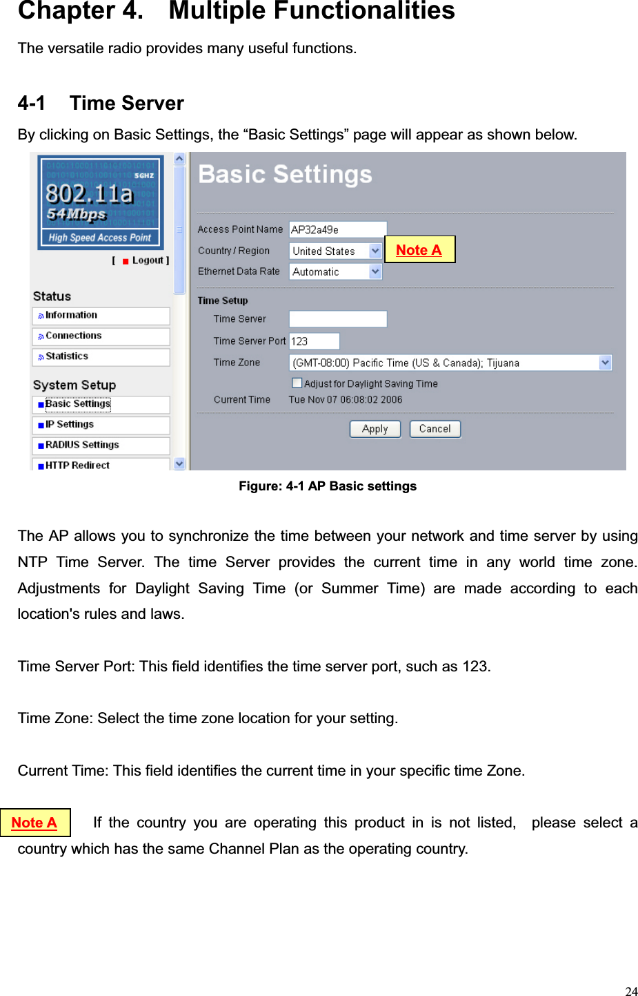 24Chapter 4.  Multiple Functionalities The versatile radio provides many useful functions.   4-1 Time Server By clicking on Basic Settings, the “Basic Settings” page will appear as shown below. Figure: 4-1 AP Basic settings The AP allows you to synchronize the time between your network and time server by using NTP Time Server. The time Server provides the current time in any world time zone. Adjustments for Daylight Saving Time (or Summer Time) are made according to each location&apos;s rules and laws. Time Server Port: This field identifies the time server port, such as 123. Time Zone: Select the time zone location for your setting. Current Time: This field identifies the current time in your specific time Zone.       If the country you are operating this product in is not listed,  please select a country which has the same Channel Plan as the operating country.   Note ANote A