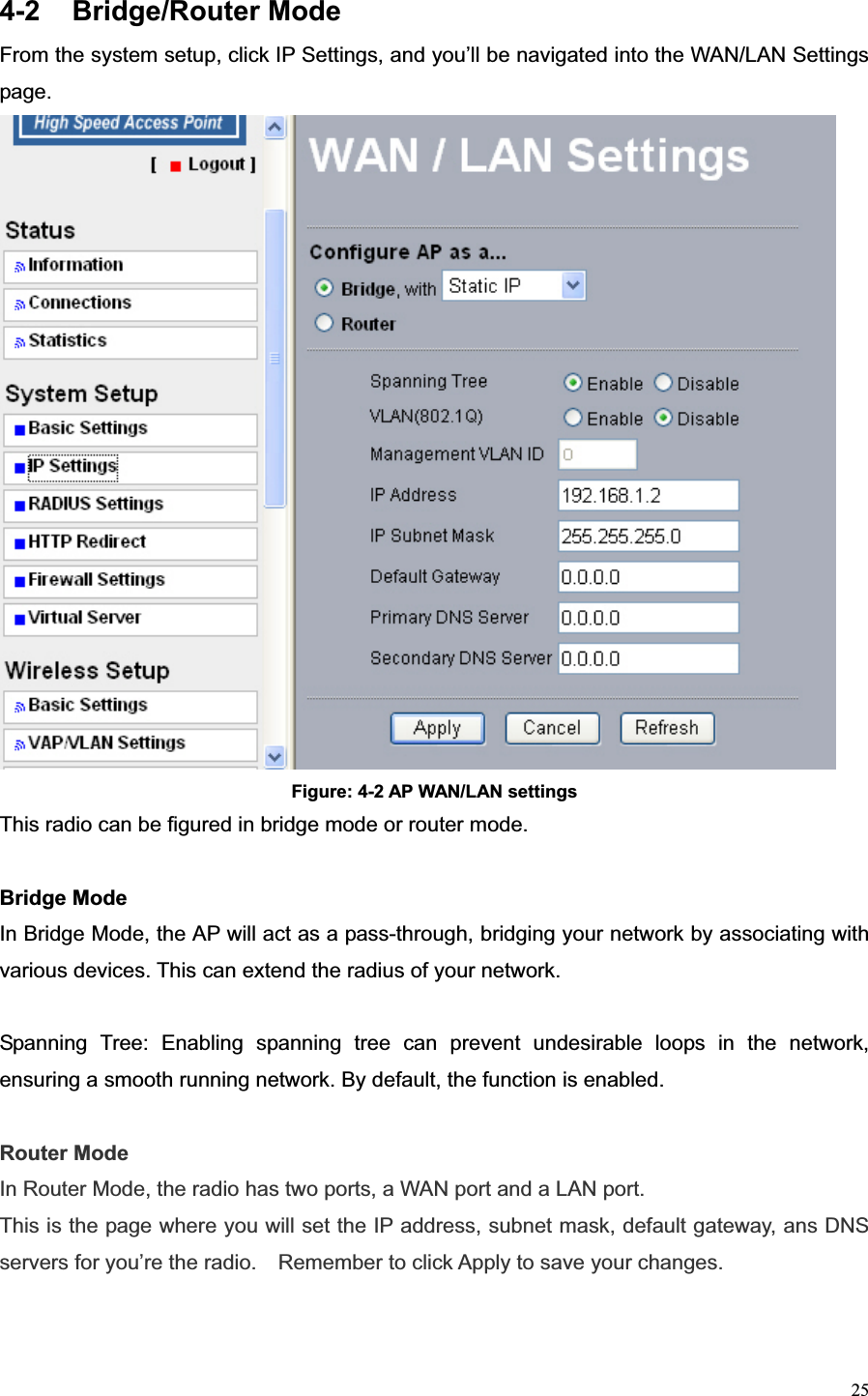 254-2 Bridge/Router Mode  From the system setup, click IP Settings, and you’ll be navigated into the WAN/LAN Settings page. Figure: 4-2 AP WAN/LAN settings This radio can be figured in bridge mode or router mode. Bridge Mode In Bridge Mode, the AP will act as a pass-through, bridging your network by associating with various devices. This can extend the radius of your network.   Spanning Tree: Enabling spanning tree can prevent undesirable loops in the network, ensuring a smooth running network. By default, the function is enabled. Router Mode In Router Mode, the radio has two ports, a WAN port and a LAN port. This is the page where you will set the IP address, subnet mask, default gateway, ans DNS servers for you’re the radio.    Remember to click Apply to save your changes. 