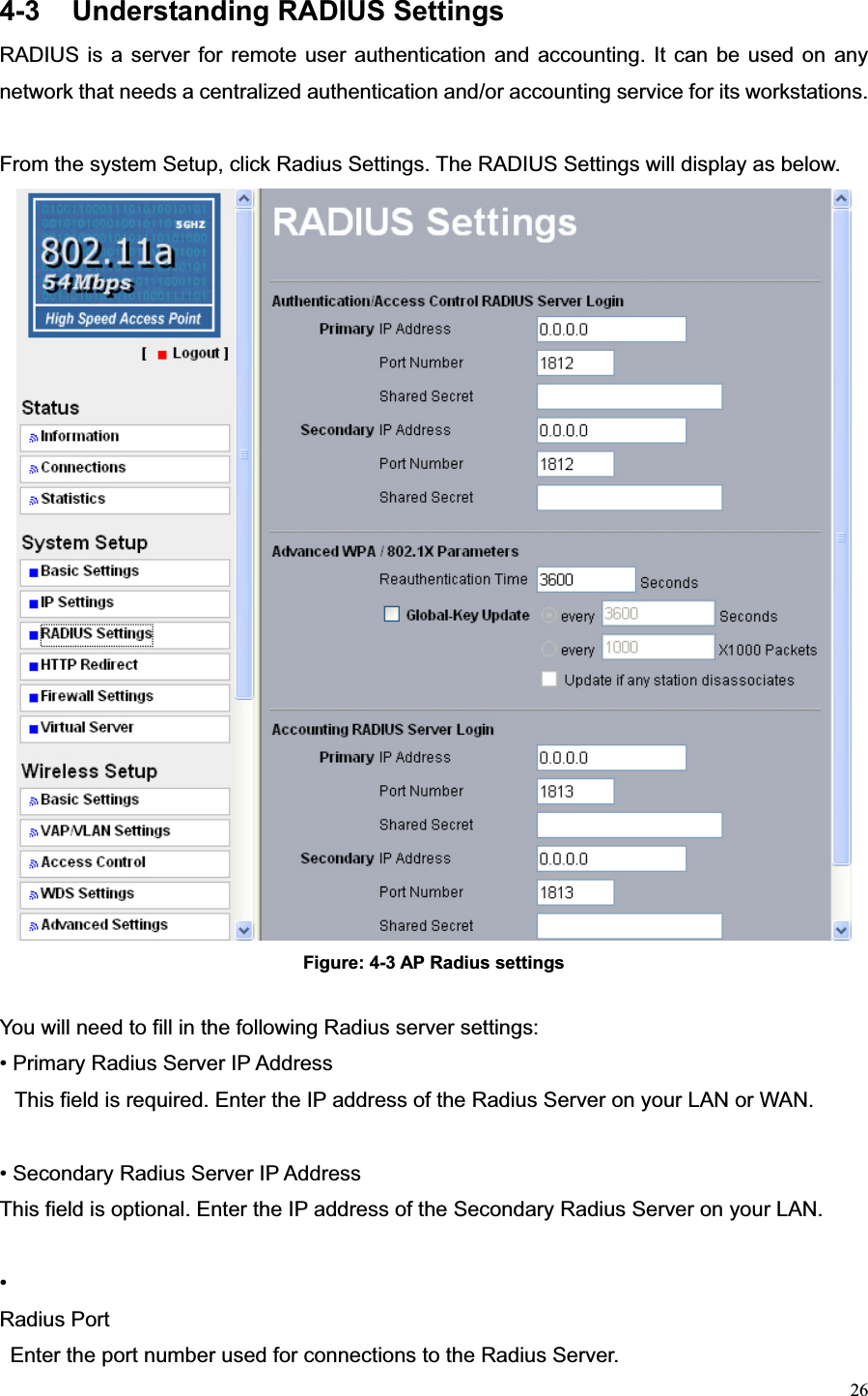 264-3  Understanding RADIUS Settings RADIUS is a server for remote user authentication and accounting. It can be used on any network that needs a centralized authentication and/or accounting service for its workstations. From the system Setup, click Radius Settings. The RADIUS Settings will display as below. Figure: 4-3 AP Radius settings You will need to fill in the following Radius server settings: • Primary Radius Server IP Address   This field is required. Enter the IP address of the Radius Server on your LAN or WAN. • Secondary Radius Server IP Address   This field is optional. Enter the IP address of the Secondary Radius Server on your LAN. •Radius Port Enter the port number used for connections to the Radius Server.   