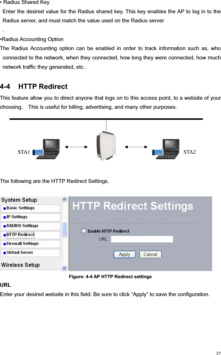 27• Radius Shared Key   Enter the desired value for the Radius shared key. This key enables the AP to log in to the Radius server, and must match the value used on the Radius server .•Radius Accounting Option   The Radius Accounting option can be enabled in order to track information such as, who connected to the network, when they connected, how long they were connected, how much network traffic they generated, etc..   4-4 HTTP Redirect  This feature allow you to direct anyone that logs on to this access point, to a website of your choosing.    This is useful for billing, advertising, and many other purposes. The following are the HTTP Redirect Settings. Figure: 4-4 AP HTTP Redirect settings URLEnter your desired website in this field. Be sure to click “Apply” to save the configuration. STA2 STA1 