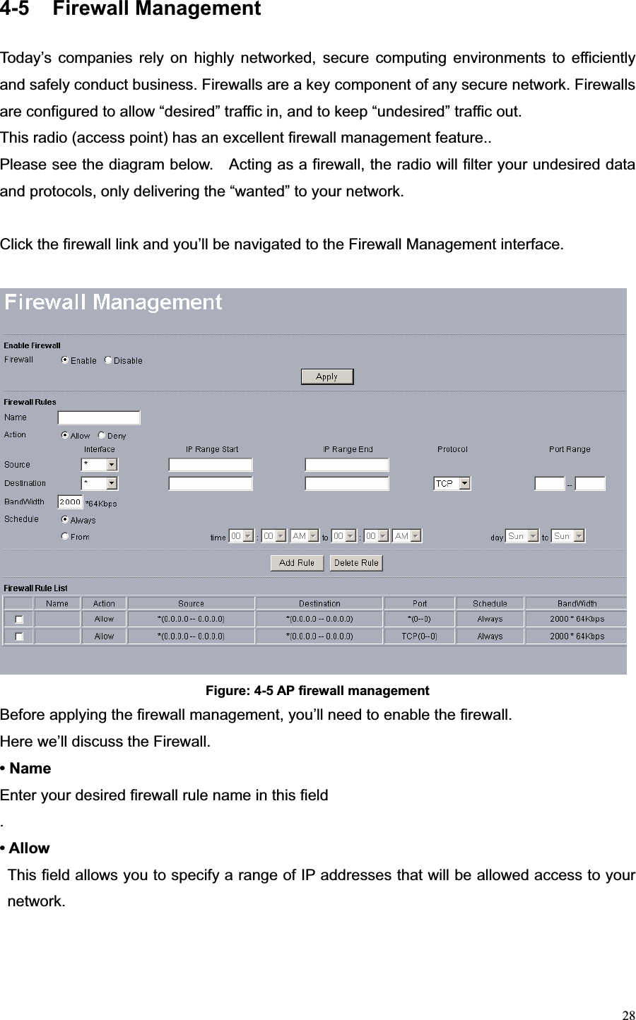 284-5 Firewall Management Today’s companies rely on highly networked, secure computing environments to efficiently and safely conduct business. Firewalls are a key component of any secure network. Firewalls are configured to allow “desired” traffic in, and to keep “undesired” traffic out. This radio (access point) has an excellent firewall management feature.. Please see the diagram below.    Acting as a firewall, the radio will filter your undesired data and protocols, only delivering the “wanted” to your network. Click the firewall link and you’ll be navigated to the Firewall Management interface. Figure: 4-5 AP firewall management Before applying the firewall management, you’ll need to enable the firewall. Here we’ll discuss the Firewall. • Name Enter your desired firewall rule name in this field .• Allow This field allows you to specify a range of IP addresses that will be allowed access to your network.