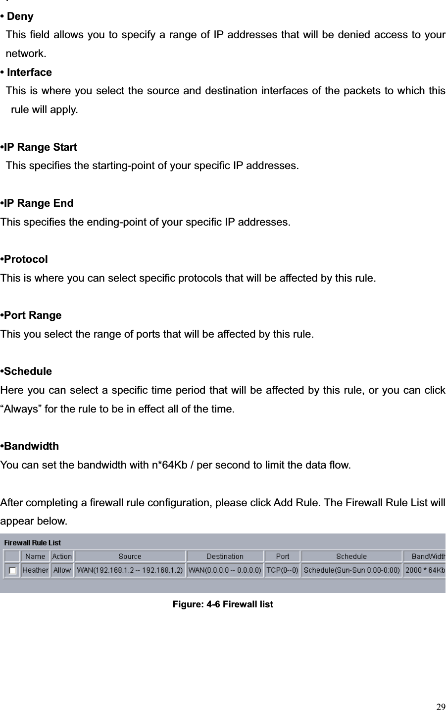 29.• Deny This field allows you to specify a range of IP addresses that will be denied access to your network.• Interface   This is where you select the source and destination interfaces of the packets to which this rule will apply. •IP Range Start   This specifies the starting-point of your specific IP addresses. •IP Range End   This specifies the ending-point of your specific IP addresses. •ProtocolThis is where you can select specific protocols that will be affected by this rule. •Port Range This you select the range of ports that will be affected by this rule. •ScheduleHere you can select a specific time period that will be affected by this rule, or you can click “Always” for the rule to be in effect all of the time. •Bandwidth You can set the bandwidth with n*64Kb / per second to limit the data flow. After completing a firewall rule configuration, please click Add Rule. The Firewall Rule List will appear below. Figure: 4-6 Firewall list 