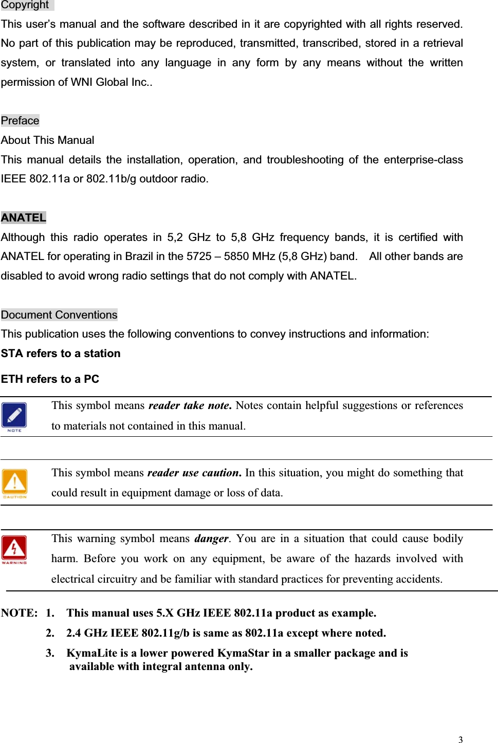 3Copyright  This user’s manual and the software described in it are copyrighted with all rights reserved. No part of this publication may be reproduced, transmitted, transcribed, stored in a retrieval system, or translated into any language in any form by any means without the written permission of WNI Global Inc.. PrefaceAbout This Manual This manual details the installation, operation, and troubleshooting of the enterprise-class IEEE 802.11a or 802.11b/g outdoor radio.   ANATELAlthough this radio operates in 5,2 GHz to 5,8 GHz frequency bands, it is certified with ANATEL for operating in Brazil in the 5725 – 5850 MHz (5,8 GHz) band.    All other bands are disabled to avoid wrong radio settings that do not comply with ANATEL. Document Conventions This publication uses the following conventions to convey instructions and information: STA refers to a station ETH refers to a PC This symbol means reader take note.Notes contain helpful suggestions or references to materials not contained in this manual. This symbol means reader use caution. In this situation, you might do something that could result in equipment damage or loss of data. This warning symbol means danger. You are in a situation that could cause bodily harm. Before you work on any equipment, be aware of the hazards involved with electrical circuitry and be familiar with standard practices for preventing accidents.   NOTE:  1.    This manual uses 5.X GHz IEEE 802.11a product as example.     2.    2.4 GHz IEEE 802.11g/b is same as 802.11a except where noted.     3.    KymaLite is a lower powered KymaStar in a smaller package and is           available with integral antenna only. 