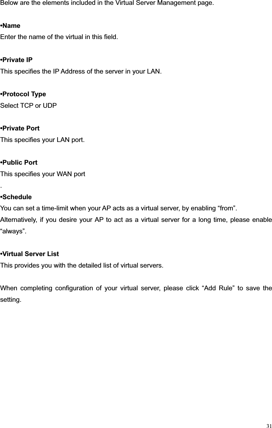 31Below are the elements included in the Virtual Server Management page. •NameEnter the name of the virtual in this field. •Private IP This specifies the IP Address of the server in your LAN. •Protocol Type Select TCP or UDP •Private Port This specifies your LAN port. •Public Port This specifies your WAN port .•ScheduleYou can set a time-limit when your AP acts as a virtual server, by enabling “from”. Alternatively, if you desire your AP to act as a virtual server for a long time, please enable “always”. •Virtual Server List This provides you with the detailed list of virtual servers. When completing configuration of your virtual server, please click “Add Rule” to save the setting.  